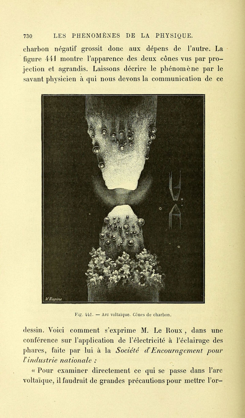 charbon négatif grossit donc aux dépens de l'autre. La figure 441 montre l'apparence des deux cônes vus par pro- jection et agrandis. Laissons décrire le phénomène par le savant physicien à qui nous devons la communication de ce Fig. 441. — Arc voltaique. Cûnes de charbon. dessin. Voici comment s'exprime M. Le Roux , dans une conférence sur l'application de l'électricité à l'éclairage des phares, faite par lui à la Société d'Encouragement pour Vindustrie nationale : « Pour examiner directement ce qui se passe dans l'arc voltaique, il faudrait de grandes précautions pour mettre l'or-