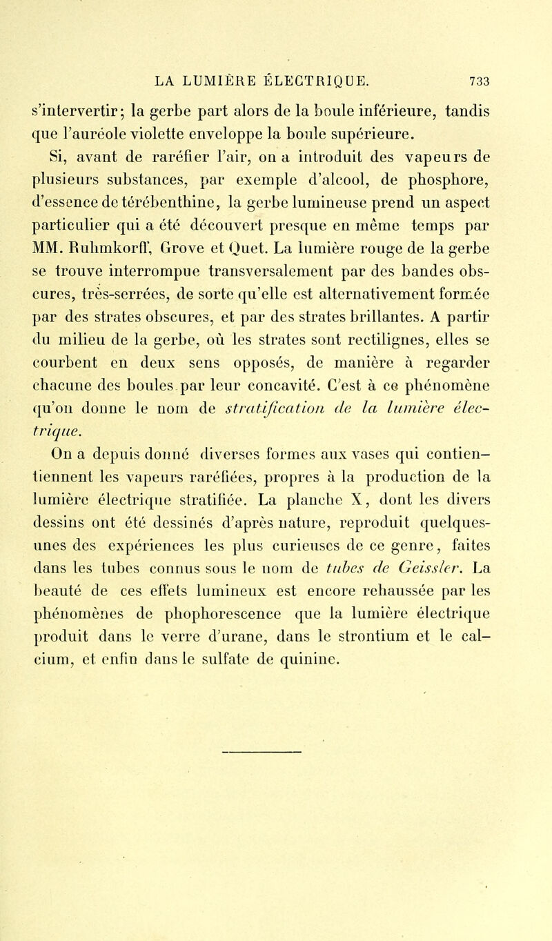 s'intervertir; la gerbe part alors de la boule inférieure, tandis que l'auréole violette enveloppe la boule supérieure. Si, avant de raréfier l'air, on a introduit des vapeurs de plusieurs substances, par exemple d'alcool, de phosphore, d'essence de térébenthine, la gerbe lumineuse prend un aspect particulier qui a été découvert presque en même temps par MM. Ruhmkorfl', Grove et Ouct. La lumière rouge de la gerbe se trouve interrompue transversalement par des bandes obs- cures, très-serrées, de sorte qu'elle est alternativement formée par des strates obscures, et par des strates brillantes. A partir du milieu de la gerbe, où les strates sont rectilignes, elles se courbent en deux sens opposés, de manière à regarder chacune des boules.par leur concavité. C'est à ce phénomène qu'on donne le nom de stratification de la lumière élec- trique. On a depuis donné diverses formes aux vases qui contien- liennent les vapeurs raréfiées, propres à la production de la lumière électrique stratifiée. La planche X, dont les divers dessins ont été dessinés d'après nature, reproduit quelques- unes des expériences les plus curieuses de ce genre, faites dans les tubes connus sous le nom de tubes de Geissler. La beauté de ces effets lumineux est encore rehaussée par les phénomènes de phophorescence que la lumière électrique produit dans le verre d'urane, dans le strontium et le cal- cium, et enfin dans le sulfate de quinine.