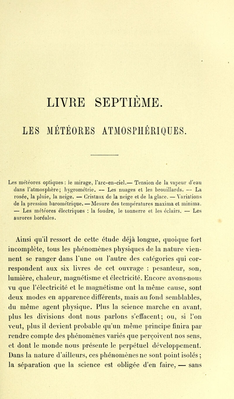 LIVRE SEPTIÈME LES MÉTÉORES ATMOSPHÉRIQUES. Les météores optiques: le mirage, l'arc-en-ciel.— Tension de la vapeur d'eau dans l'atmosphère; hygrométrie. — Les nuages et les brouillards. — La rosée, la pluie, la neige. — Cristaux de la neige et de la glace. — Variations de la pression barométrique.—Mesure des températures maxima et minima. — Les météores électriques : la foudre, le tonnerre et les éclairs. — Les aurores boréales. Ainsi qu'il ressort de cette étude déjà longue, quoique fort incomplète, tous les phénomènes physiques de la nature vien- nent se ranger dans Tune ou l'autre des catégories qui cor- respondent aux six livres de cet ouvrage : pesanteur, son, lumière, chaleur, magnétisme et électricité. Encore avons-nous vu que l'électricité et le magnétisme ont la même cause, sont deux modes en apparence différents, mais au fond semblahles, du même agent physique. Plus la science marche en avant, plus les divisions dont nous parlons s'effacent; ou, si l'on veut, plus il devient probable qu'un même principe finira par rendre compte des phénomènes variés que perçoivent nos sens, et dont le monde nous présente le perpétuel développement. Dans la nature d'ailleurs, ces phénomènes ne sont point isolés ; la séparation que la science est obligée d'en faire, — sans