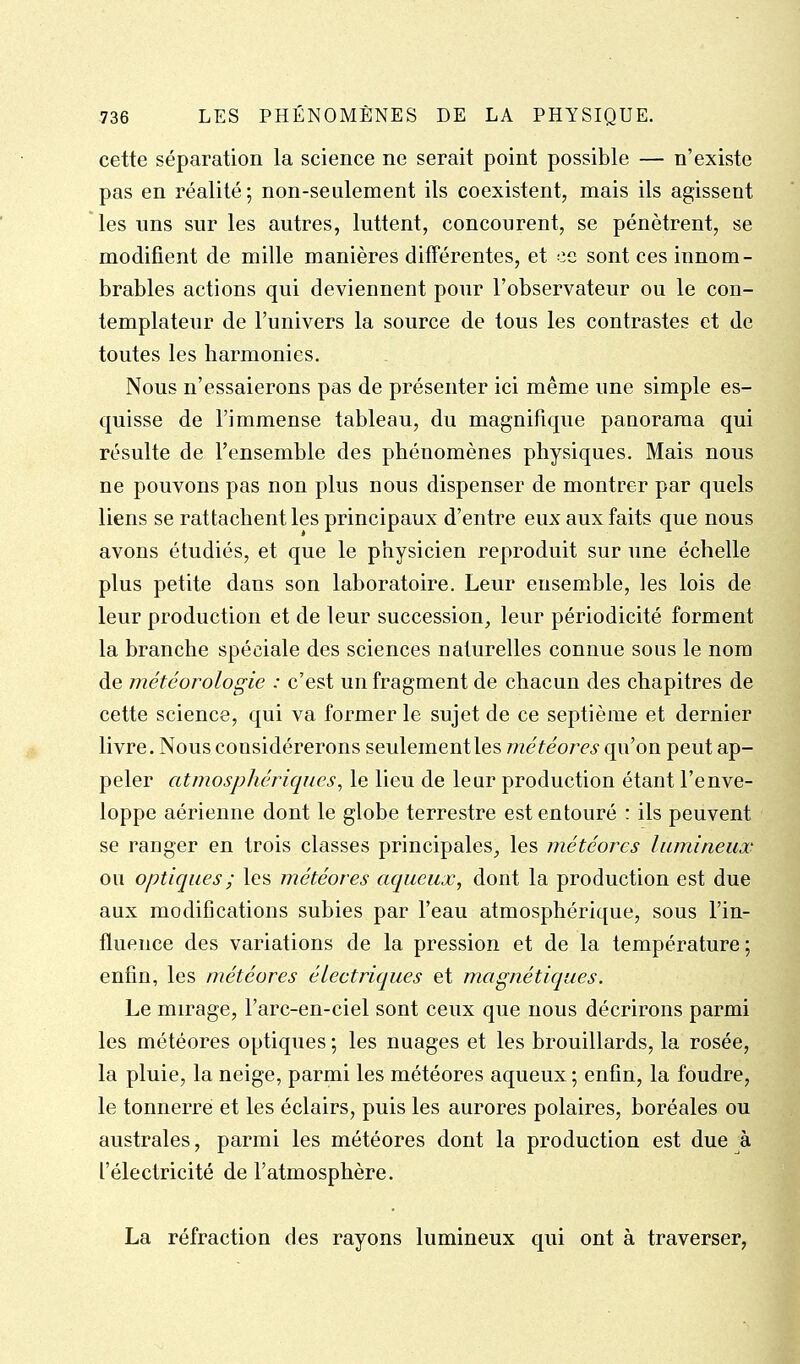cette séparation la science ne serait point possible — n'existe pas en réalité; non-seulement ils coexistent, mais ils agissent les uns sur les autres, luttent, concourent, se pénètrent, se modifient de mille manières différentes, et ee sont ces innom- brables actions qui deviennent pour l'observateur ou le con- templateur de l'univers la source de tous les contrastes et de toutes les harmonies. Nous n'essaierons pas de présenter ici même une simple es- quisse de l'immense tableau, du magnifique panorama qui résulte de l'ensemble des phénomènes physiques. Mais nous ne pouvons pas non plus nous dispenser de montrer par quels liens se rattachent les principaux d'entre eux aux faits que nous avons étudiés, et que le physicien reproduit sur une échelle plus petite dans son laboratoire. Leur ensemble, les lois de leur production et de leur succession, leur périodicité forment la branche spéciale des sciences naturelles connue sous le nom de météorologie : c'est un fragment de chacun des chapitres de cette science, qui va former le sujet de ce septième et dernier livre. Nous considérerons seulement les météores qu'on peut ap- peler atmosphériques^ le lieu de leur production étant l'enve- loppe aérienne dont le globe terrestre est entouré : ils peuvent se ranger en trois classes principales, les météores lumineux ou optiques ; les météores aqueux^ dont la production est due aux modifications subies par l'eau atmosphérique, sous l'in- fluence des variations de la pression et de la température ; enfin, les météores électriques et magnétiques. Le mirage, l'arc-en-ciel sont ceux que nous décrirons parmi les météores optiques ; les nuages et les brouillards, la rosée, la pluie, la neige, parmi les météores aqueux ; enfin, la foudre, le tonnerre et les éclairs, puis les aurores polaires, boréales ou australes, parmi les météores dont la production est due à l'électricité de l'atmosphère. La réfraction des rayons lumineux qui ont à traverser,