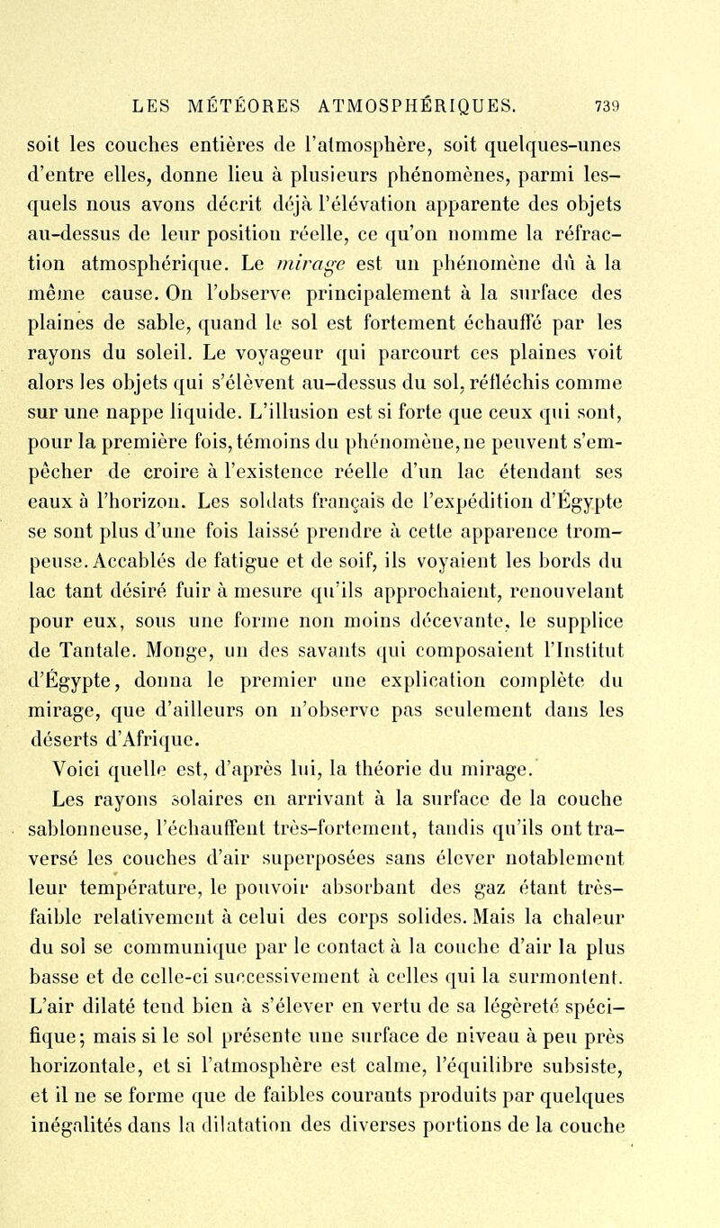 soit les couches entières de l'atmosphère, soit quelques-unes d'entre elles, donne lieu à plusieurs phénomènes, parmi les- quels nous avons décrit déjà l'élévation apparente des objets au-dessus de leur position réelle, ce qu'on nomme la réfrac- tion atmosphérique. Le mirage est un phénomène dû à la même cause. On l'observe principalement à la surface des plaines de sable, quand le sol est fortement échauffé par les rayons du soleil. Le voyageur qui parcourt ces plaines voit alors les objets qui s'élèvent au-dessus du sol, réfléchis comme sur une nappe liquide. L'illusion est si forte que ceux qui sont, pour la première fois, témoins du phénomène, ne peuvent s'em- pècher de croire à l'existence réelle d'un lac étendant ses eaux à l'horizon. Les soldats français de l'expédition d'Egypte se sont plus d'une fois laissé prendre à cette apparence trom- peuse. Accablés de fatigue et de soif, ils voyaient les bords du lac tant désiré fuir à mesure qu'ils approchaient, renouvelant pour eux, sous une forme non moins décevante, le supplice de Tantale. Monge, un des savants qui composaient l'Institut d'Égypte, donna le premier une explication complète du mirage, que d'ailleurs on n'observe pas seulement dans les déserts d'Afrique. Voici quelle est, d'après lui, la théorie du mirage. Les rayons solaires en arrivant à la surface de la couche sablonneuse, l'échautfent très-fortement, tandis qu'ils ont tra- versé les couches d'air superposées sans élever notablement leur température, le pouvoir absorbant des gaz étant très- faible relativement à celui des corps solides. Mais la chaleur du soi se communique par le contact à la couche d'air la plus basse et de celle-ci successivement à celles qui la surmontent. L'air dilaté tend bien à s'élever en vertu de sa légèreté spéci- fique; mais si le sol présente une surface de niveau à peu près horizontale, et si l'atmosphère est calme, l'équilibre subsiste, et il ne se forme que de faibles courants produits par quelques inégalités dans la dilatation des diverses portions de la couche