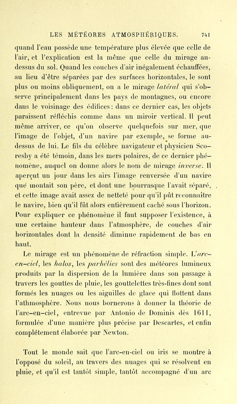 quand l'eau possède une température plus élevée que celle de l'air, et l'explication est la même que celle du mirage au- dessus du sol. Quand les couches d'air inégalement échauffées, au lieu d'être séparées par des surfaces horizontales, le sont plus ou moins obliquement, on a le mirage latéral qui s'ob- serve principalement dans les pays de montagnes, ou encore dans le voisinage des édifices : dans ce dernier cas, les objets paraissent réfléchis comme dans un miroir vertical. Il peut même arriver, ce qu'on observe quelquefois sur mer, que l'image de l'objet, d'un navire par exemple, se forme au- dessus de lui. Le fils du célèbre navigateur et physicien Sco- resby a été témoin, dans les mers polaires, de ce dernier phé- nomène, auquel on donne alors le nom de mirage inverse. Il aperçut un jour dans les airs l'image renversée d'un navire que montait son père, et dont une bourrasque l'avait séparé, et cette image avait assez de netteté pour qu'il pût reconnaître le navire, bien qu'il fût alors entièrement caché sous l'horizon. Pour expliquer ce phénomène il faut supposer l'existence, à une certaine hauteur dans l'atmosphère, de couches d'air horizontales dont la densité diminue rapidement de bas en haut. Le mirage est un phénomène de réfraction simple. Varc- en-ciel, les halos, les parhélies sont des météores lumineux produits par la dispersion de la lumière dans son passage à travers les gouttes de pluie, les gouttelettes très-fmes dont sont formés les nuages ou les aiguilles de glace qui flottent dans l'athmosphère. Nous nous bornerons à donner la théorie de l'arc-en-ciel, entrevue par Antonio de Dominis dès 1611, formulée d'une manière plus précise par Descartes, et enfin complètement élaborée par Newton. Tout le monde sait que l'arc-en-ciel ou iris se montre à l'opposé du soleil, au travers des nuages qui se résolvent en pluie, et qu'il est tantôt simple, tantôt accompagné d'un arc