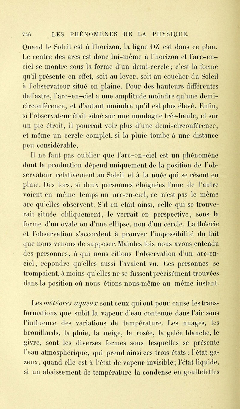 Quand le Soleil est à l'horizon, la ligne OZ est dans ce plan. Le centre des arcs est donc lui-même à l'horizon et l'arc-en- ciel se montre sous la forme d'un demi-cercle; c'est la forme qu'il présente en effet, soit au lever, soit au coucher du Soleil à l'observateur situé en plaine. Pour des hauteurs différentes de l'astre, l'arc-en-ciel a une amplitude moindre qu'une demi- circonférence, et d'autant moindre qu'il est plus élevé. Enfin, si l'observateur était situé sur une montagne très-haute, et sur un pic étroit, il pourrait voir plus d'une demi-circonférence, et même un cercle complet, si la pluie tombe à une distance peu considérable. Il ne faut pas oublier que l'arc-on-ciel est un phénomène dont la production dépend uniquement de la position de l'ob- servateur relativement au Soleil et à la nuée qui se résout en pluie. Dès lors, si deux personnes éloignées l'une de l'autre voient en même temps un arc-cn-ciel, ce n'est pas le même arc qu'elles observent. S'il en était ainsi, celle qui se trouve- rait située obliquement, le verrait en perspective, sous la forme d'un ovale ou d'une ellipse, non d'un cercle. La théorie et l'observation s'accordent à prouver l'impossibilité du fait que nous venons de suppose]-. Maintes fois nous avons entendu des personnes, à qui nous citions l'observation d'un arc-en- ciel , répondre qu'elles aussi l'avaient vu. Ces personnes se trompaient, à moins qu'elles ne se fussent précisément trouvées dans la position où nous étions nous-même au même instant. Les météores aqueux sont ceux qui ont pour cause les trans- formations que subit la vapeur d'eau contenue dans l'air sous l'influence des variations de température. Les nuages, les brouillards, la pluie, la neige, la rosée, la gelée blanche, le givre, sont les diverses formes sous lesquelles se présente l'eau atmosphérique, qui prend ainsi ces trois états : l'état ga- zeux, quand elle est à l'état de vapeur invisible ; l'état liquide, si un abaissement de température la condense en gouttelettes