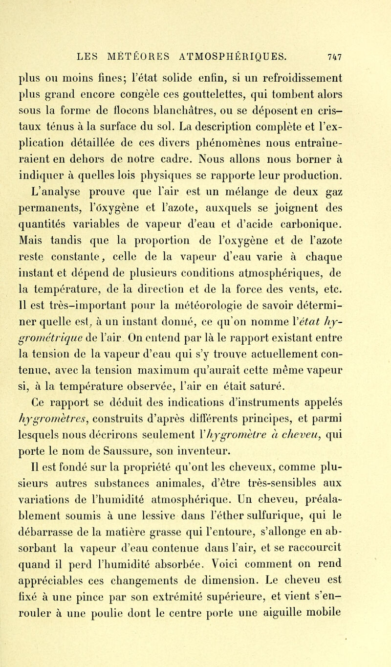 plus 011 moins fines; l'état solide enfin, si un refroidissement plus grand encore congèle ces gouttelettes, qui tombent alors sous la forme de flocons blanchâtres, ou se déposent en cris- taux ténus à la surface du sol. La description complète et l'ex- plication détaillée de ces divers phénomènes nous entraîne- raient en dehors de notre cadre. Nous allons nous borner à indiquer à quelles lois physiques se rapporte leur production. L'analyse prouve que l'air est un mélange de deux gaz permanents, l'oxygène et l'azote, auxquels se joignent des quantités variables de vapeur d'eau et d'acide carbonique. Mais tandis que la proportion de l'oxygène et de l'azote reste constante, celle de la vapeur d'eau varie à chaque instant et dépend de plusieurs conditions atjnospliériques, de la température, de la direction et de la force des vents, etc. Il est très-important pour la météorologie de savoir détermi- ner quelle est, à un instant donné, ce qu'on nomme Vétat hy- grométrique de l'air On entend par là le rapport existant entre la tension de la vapeur d'eau qui s'y trouve actuellement con- tenue, avec la tension maximum qu'aurait cette même vapeur si, à la température observée, l'air en était saturé. Ce rapport se déduit des indications d'instruments appelés hygromètres, construits d'après différents principes, et parmi lesquels nous décrirons seulement Vhygromètre à cheveu, qui porte le nom de Saussure, son inventeur. Il est fondé sur la propriété qu'ont les cheveux, comme plu- sieurs autres substances animales, d'être très-sensibles aux variations de l'humidité atmosphérique. Un cheveu, préala- blement soumis à une lessive dans l'éther sulfurique, qui le débarrasse de la matière grasse qui l'entoure, s'allonge en ab- sorbant la vapeur d'eau contenue dans l'air, et se raccourcit quand il perd l'humidité absorbée. Voici comment on rend appréciables ces changements de dimension. Le cheveu est fixé à une pince par son extrémité supérieure, et vient s'en- rouler à une poulie dont le centre porte une aiguille mobile