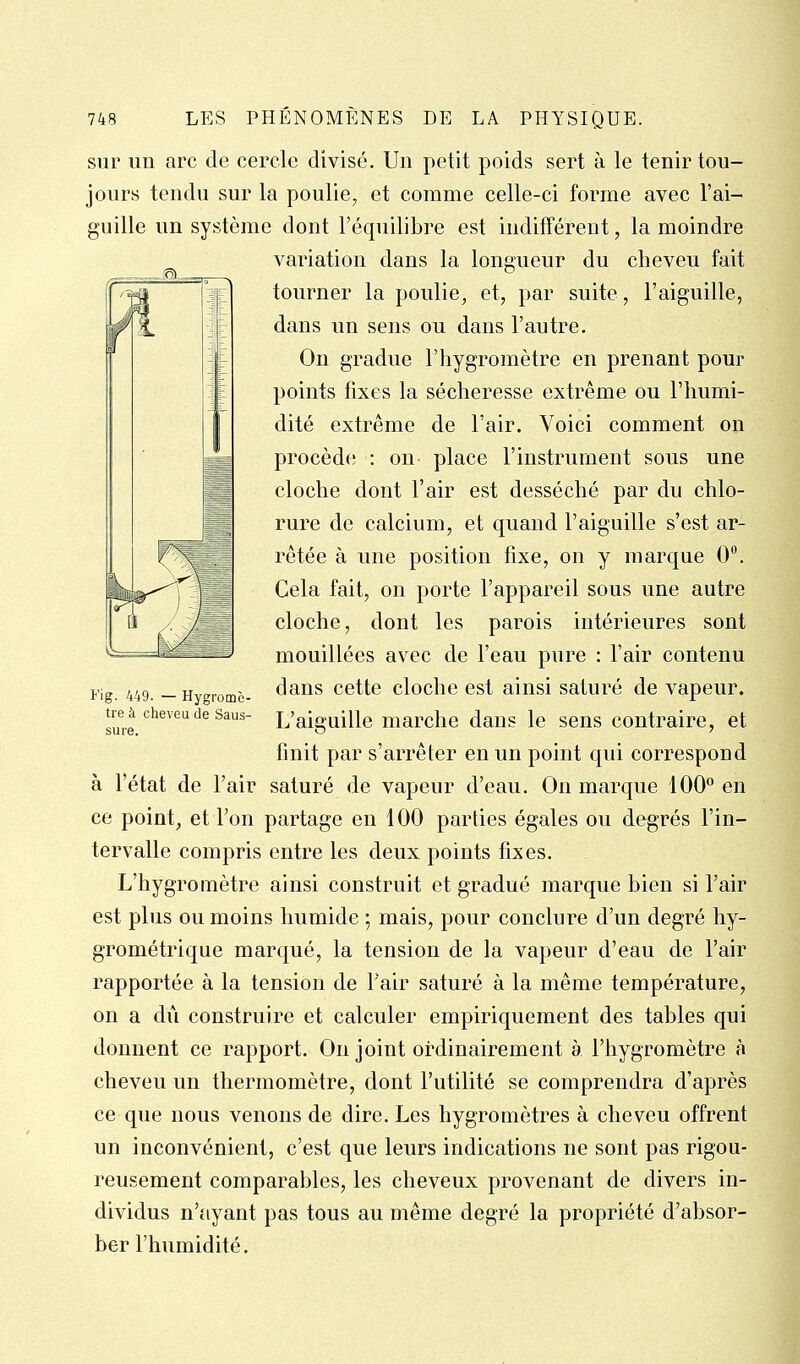 sur un arc de cercle divisé. Un petit poids sert à le tenir tou- jours tendu sur la poulie, et comme celle-ci forme avec l'ai- guille un système dont l'équilibre est indifférent, la moindre variation dans la longueur du cheveu fait tourner la poulie, et, par suite, l'aiguille, dans un sens ou dans l'autre. On gradue l'hygromètre en prenant pour points fixes la sécheresse extrême ou l'humi- dité extrême de l'air. Voici comment on procède : on place l'instrument sous une cloche dont l'air est desséché par du chlo- rure de calcium, et quand l'aiguille s'est ar- rêtée à une position fixe, on y marque 0. Gela fait, on porte l'appareil sous une autre cloche, dont les parois intérieures sont mouillées avec de l'eau pure : l'air contenu dans cette cloche est ainsi saturé de vapeur. L'aiguille marche dans le sens contraire, et finit par s'arrêter en un point qui correspond à l'état de l'air saturé de vapeur d'eau. On marque 100° en ce point, et l'on partage en 100 parties égales ou degrés l'in- tervalle compris entre les deux points fixes. L'hygromètre ainsi construit et gradué marque bien si l'air est plus ou moins humide ; mais, pour conclure d'un degré hy- grométrique marqué, la tension de la vapeur d'eau de l'air rapportée à la tension de Tair saturé à la même température, on a dû construire et calculer empiriquement des tables qui donnent ce rapport. On joint ordinairement à l'hygromètre à cheveu un thermomètre, dont l'utilité se comprendra d'après ce que nous venons de dire. Les hygromètres à cheveu offrent un inconvénient, c'est que leurs indications ne sont pas rigou- reusement comparables, les cheveux provenant de divers in- dividus n't'iyant pas tous au même degré la propriété d'absor- ber l'humidité. Fig. 449. — Hygromè' tre à cheveu de Saus- sure.