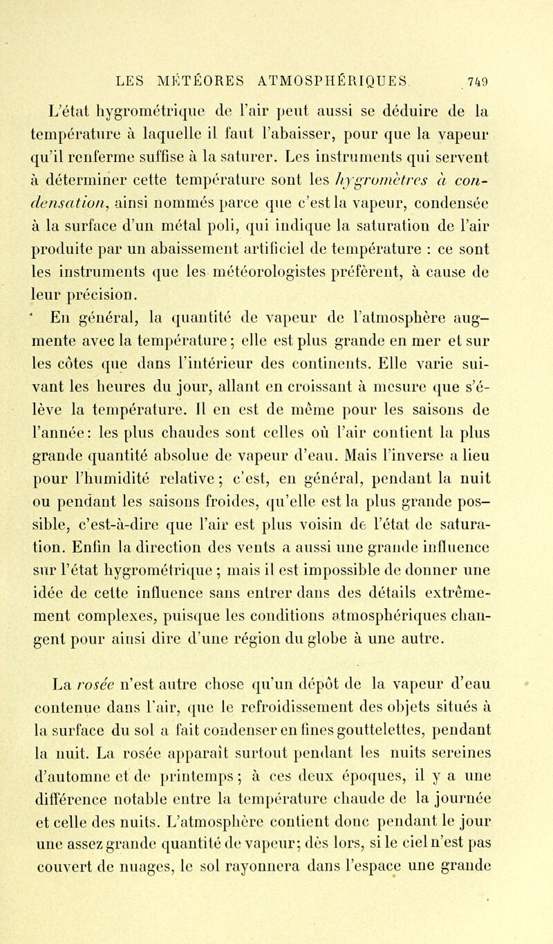 L'état hygrométrique de l'air peut aussi se déduire de la température à laquelle il faut l'abaisser, pour que la vapeur qu'il renferme suffise à la saturer. Les instruments qui servent à déterminer cette température sont les hygromètres à con- densation, ainsi nommés parce que c'est la vapeur, condensée à la surface d'un métal poli, qui indique la saturation de l'air produite par un abaissement artificiel de température : ce sont les instruments que les météorologistes préfèrent, à cause de leur précision. ' En général, la quantité de vapeur de l'atmosphère aug- mente avec la température ; elle est plus grande en mer et sur les côtes que dans l'intérieur des continents. Elle varie sui- vant les heures du jour, allant en croissant à mesure que s'é- lève la température. Il en est de même pour les saisons de l'année: les plus chaudes sont celles où l'air contient la plus grande quantité absolue de vapeur d'eau. Mais l'inverse a lieu pour l'humidité relative ; c'est, en général, pendant la nuit ou pendant les saisons froides, qu'elle est la plus grande pos- sible, c'est-à-dire que l'air est plus voisin de l'état de satura- tion. Enfin la direction des vents a aussi une grande influence sur l'état hygrométrique ; mais il est impossible de donner une idée de cette influence sans entrer dans des détails extrême- ment complexes, puisque les conditions atmosphériques chan- gent pour ainsi dire d'une région du globe à une autre. La rosée n'est autre chose qu'un dépôt de la vapeur d'eau contenue dans l'air, que le refroidissement des objets situés à la surface du sol a fait condenser en fines gouttelettes, pendant la nuit. La rosée apparaît surtout pendant les nuits sereines d'automne et de printemps ; à ces deux époques, il y a une différence notable entre la température chaude de la journée et celle des nuits. L'atmosphère contient donc pendant le jour une assez grande quantité de vapeur; dès lors, si le ciel n'est pas couvert de nuages, le sol rayonnera dans l'espace une grande