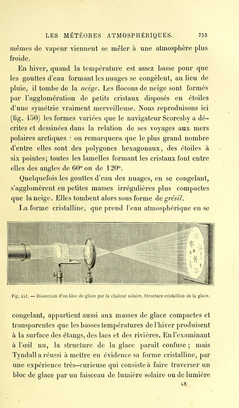mêmes de vapeur viemieut se mêler à une atmosphère plus froide. En hiver, quand la température est assez basse pour que les gouttes d'eau formant les nuages se congèlent, au lieu de pluie, il tombe de la neige. Les flocons de neige sont formés par l'agglomération de petits cristaux disposés en étoiles d'une symétrie vraiment merveilleuse. Nous reproduisons ici (fîg. 450) les formes variées que le navigateur Scoresby a dé- crites et dessinées dans la relation de ses voyages aux mers polaires arctiques : on remarquera que le plus grand nombre d'entre elles sont des polygones hexagonaux, des étoiles à six pointes; toutes les lamelles formant les cristaux font entre elles des angles de 60° ou de 120. Quelquefois les gouttes d'eau des nuages, en se congelant, s'agglomèrent en petites masses irrégulicres plus compactes que la neige. Elles tombent alors sous forme de grésil. La forme cristalline, que prend l'eau atmosphérique en se Fig. 451. — Dissection d'un bloc de glace par la chaleur solaire. Structure cristalline de la glace. congelant, appartient aussi aux masses de glace compactes et transparentes que les basses températures de l'hiver produisent à la surface des étangs, des lacs et des rivières. En l'examinant à l'œil nu, la structure de la glace parait confuse ; mais Tyndall a réussi à mettre en évidence sa forme cristalline, par une expérience très-curieuse qui consiste à faire traverser un bloc de glace par un faisceau de lumière solaire ou de lumière 48