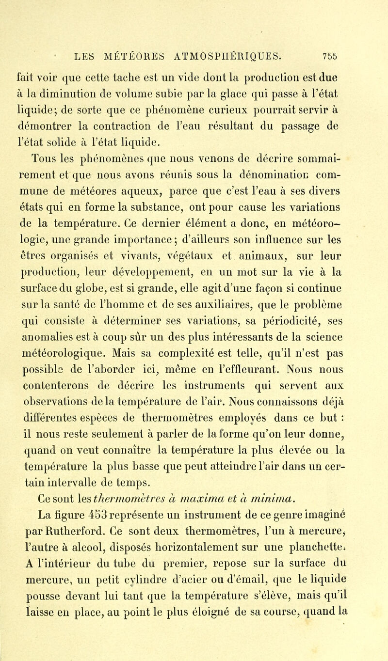 fait voir que cette tache est un vide dont la production est due à la diminution de volume subie par la glace qui passe à l'état liquide ; de sorte que ce phénomène curieux pourrait servir à démontrer la contraction de l'eau résultant du passage de l'état solide à l'état liquide. Tous les phénomènes que nous venons de décrire sommai- rement et que nous avons réunis sous la dénomination com- mune de météores aqueux, parce que c'est l'eau à ses divers états qui en forme la substance, ont pour cause les variations de la température. Ce dernier élément a donc, en météoro- logie, une grande importance; d'ailleurs son influence sur les êtres organisés et vivants, végétaux et animaux, sur leur production, leur développement, en un mot sur la vie à la surface du globe, est si grande, elle agit d'une façon si continue sur la santé de l'homme et de ses auxiliaires, que le problème qui consiste à déterminer ses variations, sa périodicité, ses anomalies est à coup sûr un des plus intéressants de la science météorologique. Mais sa complexité est telle, qu'il n'est pas possible de l'aborder ici, même en l'effleurant. Nous nous contenterons de décrire les instruments qui servent aux observations de la température de l'air. Nous connaissons déjà différentes espèces de thermomètres employés dans ce but : il nous reste seulement à parler de la forme qu'on leur donne, quand on veut connaître la température la plus élevée ou la température la plus basse que peut atteindre l'air dans un cer- tain intervalle de temps. Ce sont le?, thermomètres a maxima et cl minima. La figure 453 représente un instrument de ce genre imaginé par Rutherford. Ce sont deux thermomètres, l'un à mercure, l'autre à alcool, disposés horizontalement sur une planchettci A l'intérieur du tube du premier, repose sur la surface du mercure, un petit cylindre d'acier ou d'émail, que le liquide pousse devant lui tant que la température s'élève, mais qu'il laisse en place, au point le plus éloigné de sa course, quand la
