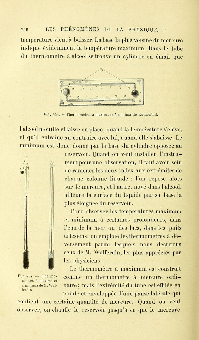 température vient à baisser. La base la plus voisine du mercure indique évidemment la température maximum. Dans le tube du thermomètre à alcool se trouve un cylindre en émail que l'alcool mouille et laisse en place, quand la température s'élève, et qu'il entraine au contraire avec lui, quand elle s'abaisse. Le minimum est donc donné par la base du cylindre opposée au réservoir. Quand on veut installer l'instru- ment pour une observation, il faut avoir soin de ramener les deux index aux extrémités de chaque colonne liquide : l'un repose alors sur le mercure, et l'autre, noyé dans l'alcool, affleure la surface du liquide par sa base la plus éloignée du réservoir. Pour observer les températures maximum et minimum à certaines profondeurs, dans l'eau de la mer ou des lacs, dans les puits artésiens, on emploie les thermomètres à dé- versement parmi lesquels nous décrirons ceux de M. Walferdin, les plus appréciés par les physiciens. Le thermomètre à maximum est construit comme un thermomètre à mercure ordi- Fig. 454. — Thermo- mètres à maxima et à minima de M. Wal- ferdin. naire ; mais l'extrémité du tube est effilée en pointe et enveloppée d'une panse latérale qui contient une certaine quantité de mercure. Quand ou veut observer, on chauffe le réservoir jusqu'à ce que le mercure