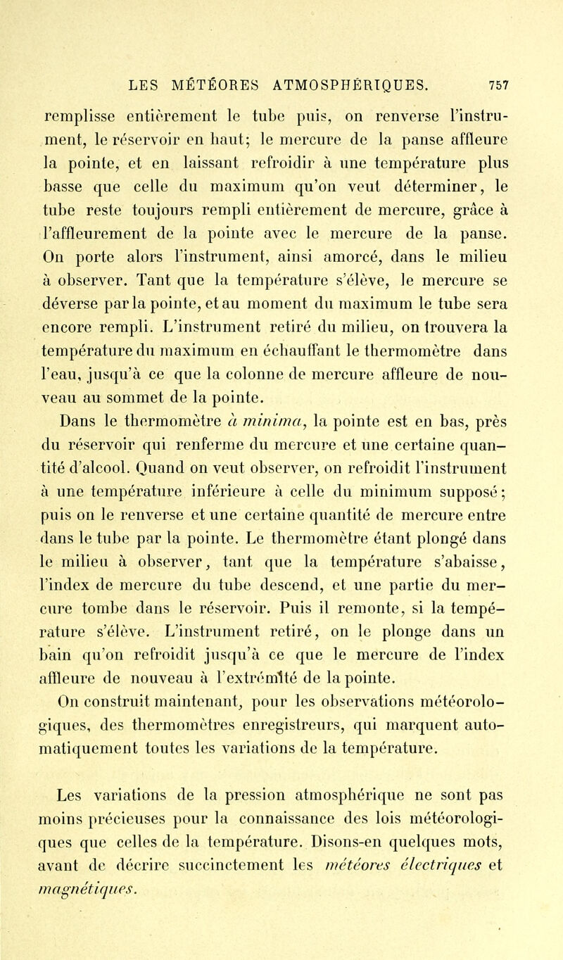 remplisse entièrement le tube puis, on renverse l'instru- ment, le réservoir en haut; le mercure de la panse affleure la pointe, et en laissant refroidir à une température plus basse que celle du maximum qu'on veut déterminer, le tube reste toujours rempli entièrement de mercure, grâce à l'affleurement de la pointe avec le mercure de la panse. On porte alors l'instrument, ainsi amorcé, dans le milieu à observer. Tant que la température s'élève, le mercure se déverse parla pointe, et au moment du maximum le tube sera encore rempli. L'instrument retiré du milieu, on trouvera la température du maximum en échauffant le thermomètre dans l'eau, jusqu'à ce que la colonne de mercure affleure de nou- veau au sommet de la pointe. Dans le thermomètre à minima, la pointe est en bas, près du réservoir qui renferme du mercure et une certaine quan- tité d'alcool. Quand on veut observer, on refroidit l'instrument à une température inférieure à celle du minimum supposé ; puis on le renverse et une certaine quantité de mercure entre dans le tube par la pointe. Le thermomètre étant plongé dans le milieu à observer, tant que la température s'abaisse, l'index de mercure du tube descend, et une partie du mer- cure tombe dans le réservoir. Puis il remonte, si la tempé- rature s'élève. L'instrument retiré, on le plonge dans un bain qu'on refroidit jusqu'à ce que le mercure de l'index affleure de nouveau à l'extrémité de la pointe. On construit maintenant, pour les observations météorolo- giques, des thermomètres enregistreurs, qui marquent auto- matiquement toutes les variations de la température. Les variations de la pression atmosphérique ne sont pas moins précieuses pour la connaissance des lois météorologi- ques que celles de la température. Disons-en quelques mots, avant de décrire succinctement les météores électriques et magnétiques.
