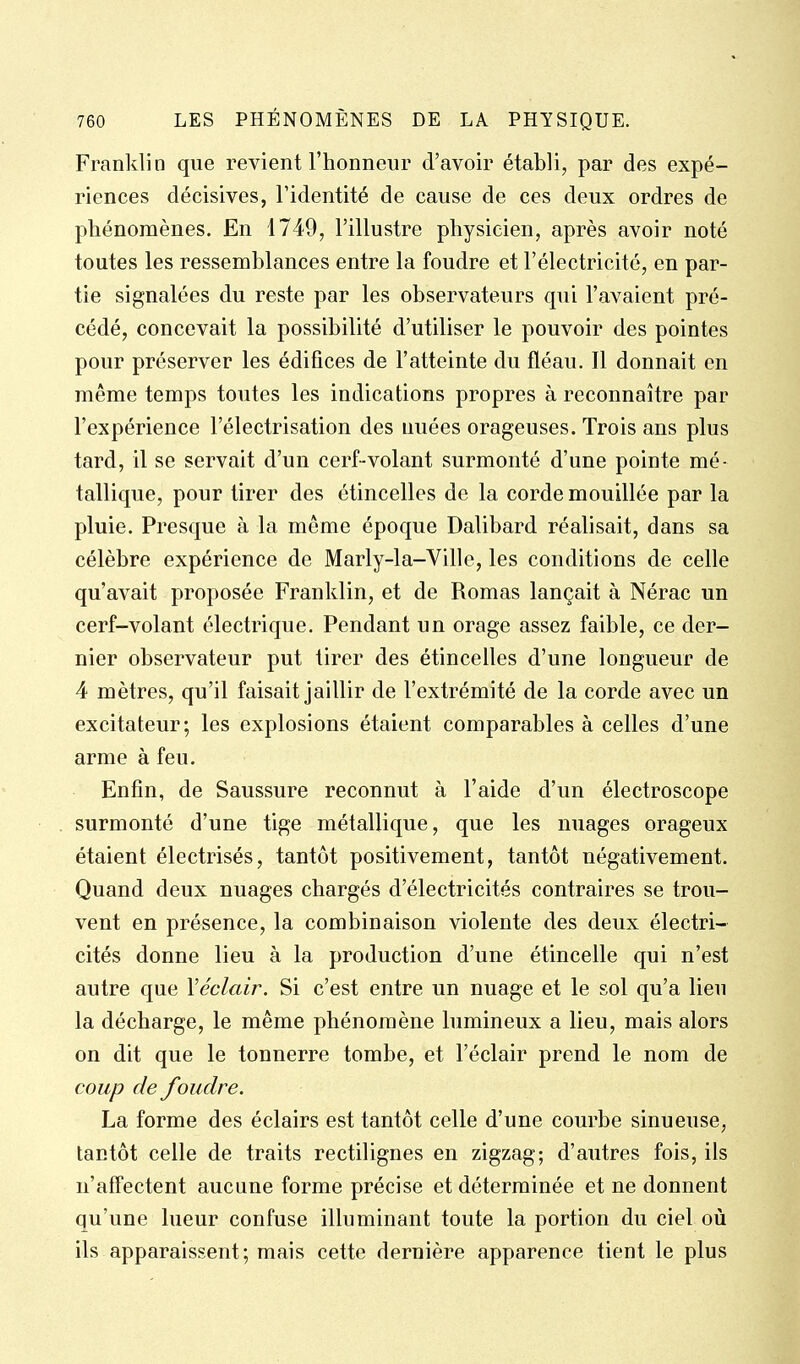Franklin que revient l'honneur d'avoir établi, par des expé- riences décisives, l'identité de cause de ces deux ordres de phénomènes. En 1749, l'illustre physicien, après avoir noté toutes les ressemblances entre la foudre et l'électricité, en par- tie signalées du reste par les observateurs qui l'avaient pré- cédé, concevait la possibilité d'utiliser le pouvoir des pointes pour préserver les édifices de l'atteinte du fléau. Il donnait en même temps toutes les indications propres à reconnaître par l'expérience l'électrisation des nuées orageuses. Trois ans plus tard, il se servait d'un cerf-volant surmonté d'une pointe mé- tallique, pour tirer des étincelles de la corde mouillée par la pluie. Presque à la même époque Dalibard réalisait, dans sa célèbre expérience de Marly-la-Ville, les conditions de celle qu'avait proposée Franklin, et de Romas lançait à Nérac un cerf-volant électrique. Pendant un orage assez faible, ce der- nier observateur put tirer des étincelles d'une longueur de 4 mètres, qu'il faisait jaillir de l'extrémité de la corde avec un excitateur; les explosions étaient comparables à celles d'une arme à feu. Enfin, de Saussure reconnut à l'aide d'un électroscope surmonté d'une tige métallique, que les nuages orageux étaient électrisés, tantôt positivement, tantôt négativement. Quand deux nuages chargés d'électricités contraires se trou- vent en présence, la combinaison violente des deux électri- cités donne lieu à la production d'une étincelle qui n'est autre que Véclair. Si c'est entre un nuage et le sol qu'a lieu la décharge, le même phénomène lumineux a lieu, mais alors on dit que le tonnerre tombe, et l'éclair prend le nom de coup de foudre. La forme des éclairs est tantôt celle d'une courbe sinueuse, tantôt celle de traits rectilignes en zigzag; d'autres fois, ils n'affectent aucune forme précise et déterminée et ne donnent qu'une lueur confuse illuminant toute la portion du ciel où ils apparaissent; mais cette dernière apparence tient le plus