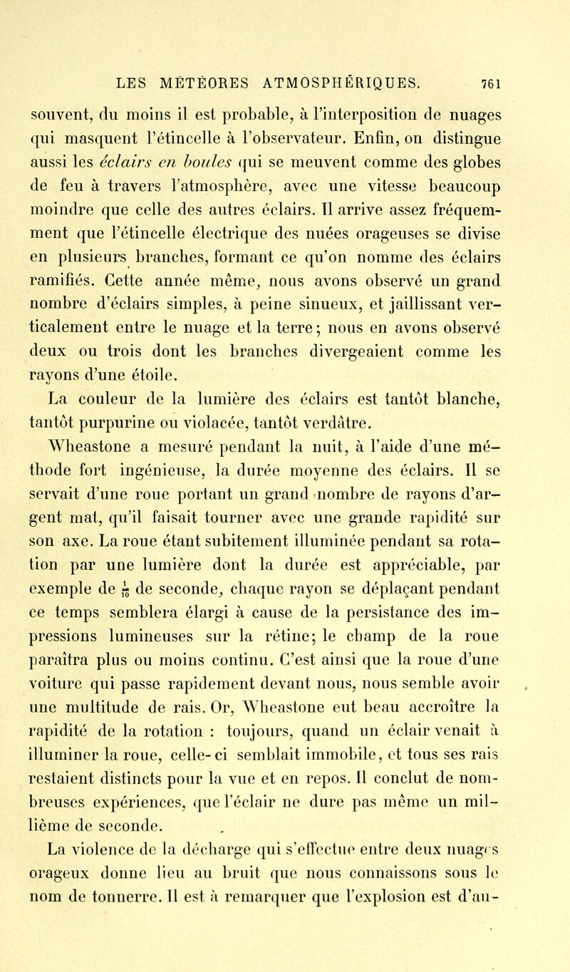 souvent, du moins il est probable, à l'interposition de nuages qui masquent l'étincelle à l'observateur. Enfin, on distingue aussi les éclairs en houles <jui se meuvent comme des globes de feu à travers l'atmosphère, avec une vitesse beaucoup moindre que celle des autres éclairs. 11 arrive assez fréquem- ment que l'étincelle électrique des nuées orageuses se divise en plusieurs branches, formant ce qu'on nomme des éclairs ramifiés. Cette année même, nous avons observé un grand nombre d'éclairs simples, à peine sinueux, et jaillissant ver- ticalement entre le nuage et la terre ; nous en avons observé deux ou trois dont les branches divergeaient comme les rayons d'une étoile. La couleur de la lumière des éclairs est tantôt blanche, tantôt purpurine ou violacée, tantôt verdâtre. Wheastone a mesuré pendant la nuit, à l'aide d'une mé- thode fort ingénieuse, la durée moyenne des éclairs. Il se servait d'une roue portant un grand nombre de rayons d'ar- gent mat, qu'il faisait tourner avec une grande rapidité sur son axe. La roue étant subitement illuminée pendant sa rota- tion par une lumière dont la durée est appréciable, par exemple de de seconde, chaque rayon se déplaçant pendant ce temps semblera élargi à cause de la persistance des im- pressions lumineuses sur la rétine; le champ de la roue paraîtra plus ou moins continu. C'est ainsi que la roue d'une voiture qui passe rapidement devant nous, nous semble avoir une multitude de rais. Or, Wheastone eut beau accroître la rapidité de la rotation : toujours, quand un éclair venait à illuminer la roue, celle-ci semblait immobile, et tous ses rais restaient distincts pour la vue et en repos. Il conclut de nom- breuses expériences, que l'éclair ne dure pas même un mil- lième de seconde. La violence de la décharge qui s'effectue entre deux nuagrs orageux donne lieu au bruit que nous connaissons sous le nom de tonnerre. Il est à remarquer que l'explosion est d'au-