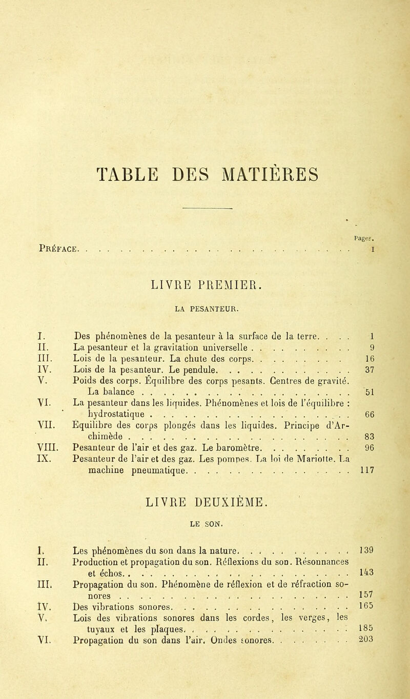 TABLE DES MATIÈRES Pages, Préface i LIVRE PREMIER. LA PESANTEUR. I. Des phénomènes de la pesanteur à la surface de la terre. ... 1 II. La pesanteur et la gravitation universelle 9 III. Lois de la pesanteur. La chute des corps 16 IV. Lois de la pesanteur. Le pendule 37 V. Poids des corps. Équilibre des corps pesants. Centres de gravité. La balance 51 VI. La pesanteur dans les liquides. Phénomènes et lois de l'équilibre : hydrostatique . 66 VIL Équilibre des corps plongés dans les liquides. Principe d'Ar- chiraède 83 VIII. Pesanteur de l'air et des gaz. Le baromètre 96 IX. Pesanteur de l'air et des gaz. Les pompes. La loi de Mariette. La machine pneumatique 117 LIVRE DEUXIÈME. LE SON. L Les phénomènes du son dans la nature 139 II. Production et propagation du son. Réflexions du son. Résonnances et échos 143 IIL Propagation du son. Phénomène de réflexion et de réfraction so- nores 157 IV. i3es vibrations sonores 165 V. Lois des vibrations sonores dans les cordes, les verges, les tuyaux et les plaques 185 VI. Propagation du son dans l'air, Ondes sonores 203