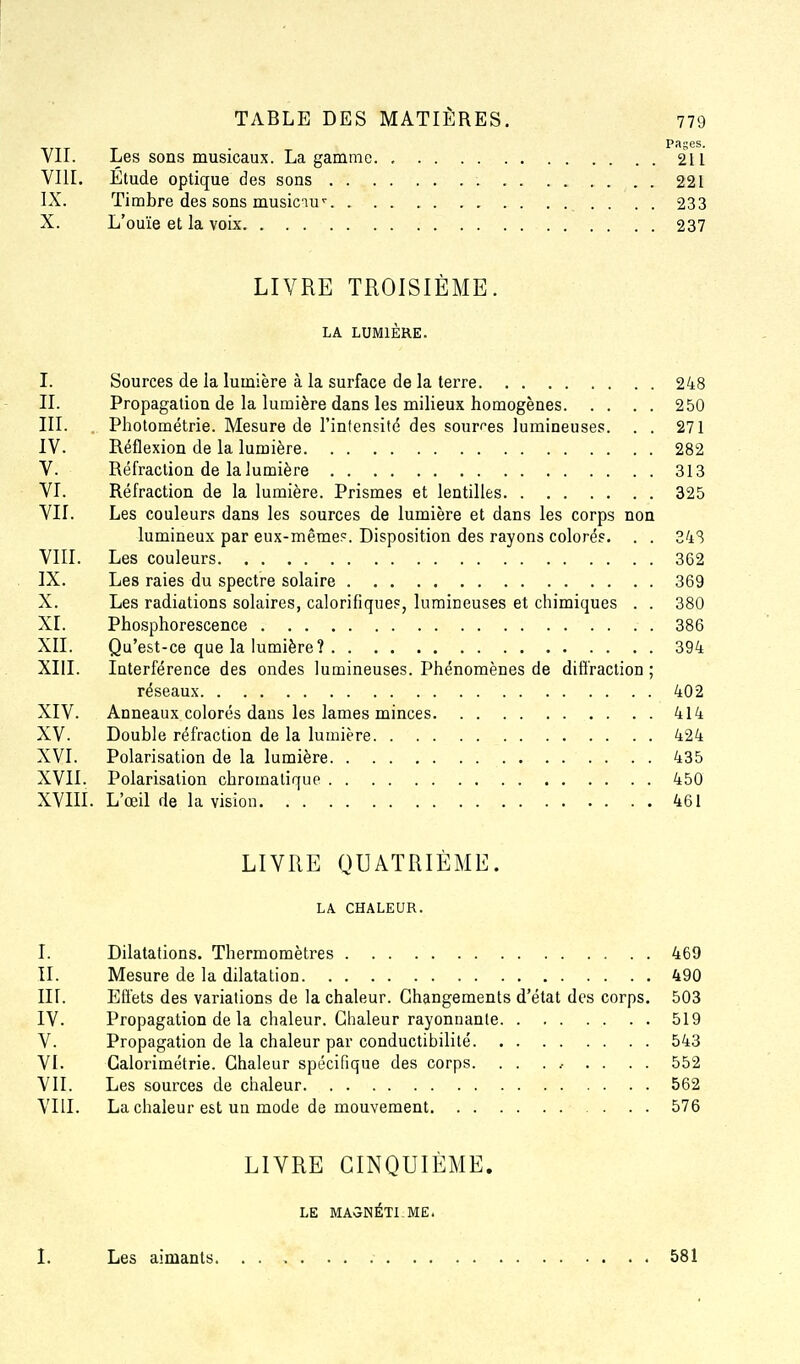 Pages. VII. Les sons musicaux. La gamme. , 211 VIII. Étude optique des sons . . . 221 IX. Timbre des sons musiciu'- . . . 233 X. L'ouïe et la voix 237 LIVRE TROISIÈME. LA LUMIÈRE. I. Sources de la lumière à la surface de la terre 248 IL Propagation de la lumière dans les milieux homogènes 250 III. . Photométrie. Mesure de l'intensité des sourf-es lumineuses. . . 271 IV. Réflexion de la lumière 282 V. Réfraction de la lumière 313 VI. Réfraction de la lumière. Prismes et lentilles 325 VII. Les couleurs dans les sources de lumière et dans les corps non lumineux par eux-même?. Disposition des rayons colorés. . . 34S VIII. Les couleurs 362 IX. Les raies du spectre solaire 369 X. Les radiations solaires, calorifique?, lumineuses et chimiques . . 380 XI. Phosphorescence 386 XII. Qu'est-ce que la lumière? 394 XIII. Interférence des ondes lumineuses. Phénomènes de diffraction ; réseaux 402 XIV. Anneaux colorés dans les lames minces 414 XV. Double réfraction de la lumière 424 XVI. Polarisation de la lumière 435 XVII. Polarisation chromatique 450 XVIII. L'œil de la vision 461 LIVRE QUATRIÈME. LA CHALEUR. I. Dilatations. Thermomètres 469 II. Mesure de la dilatation 490 III. Effets des variations de la chaleur. Changements d'état des corps. 503 IV. Propagation de la chaleur. Chaleur rayonnante 519 V. Propagation de la chaleur par conductibilité 543 VI. Calorimétrie. Chaleur spécifique des corps. . . . .- . . . . 552 VII. Les sources de chaleur 562 VIII. La chaleur est un mode de mouvement 576 LIVRE CINQUIÈME. LE MA5NÉTLME. 1. Les aimants 581