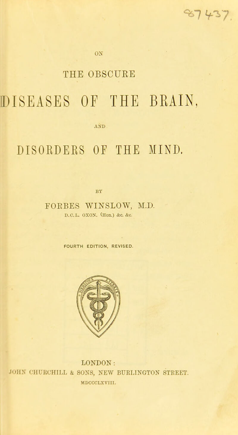 <*7 W ON THE OBSCUEE DISEASES OF THE BRAIN, AND DISORDERS OF THE MIND, BY FOKBES WINSLOW, M.D. D.C.L. OXON. (Hon.) <fec. &c. FOURTH EDITION, REVISED. LONDON: JOHN CHUBCHILL k SONS, NEW BURLINGTON STREET. MLCCCLXVIII.