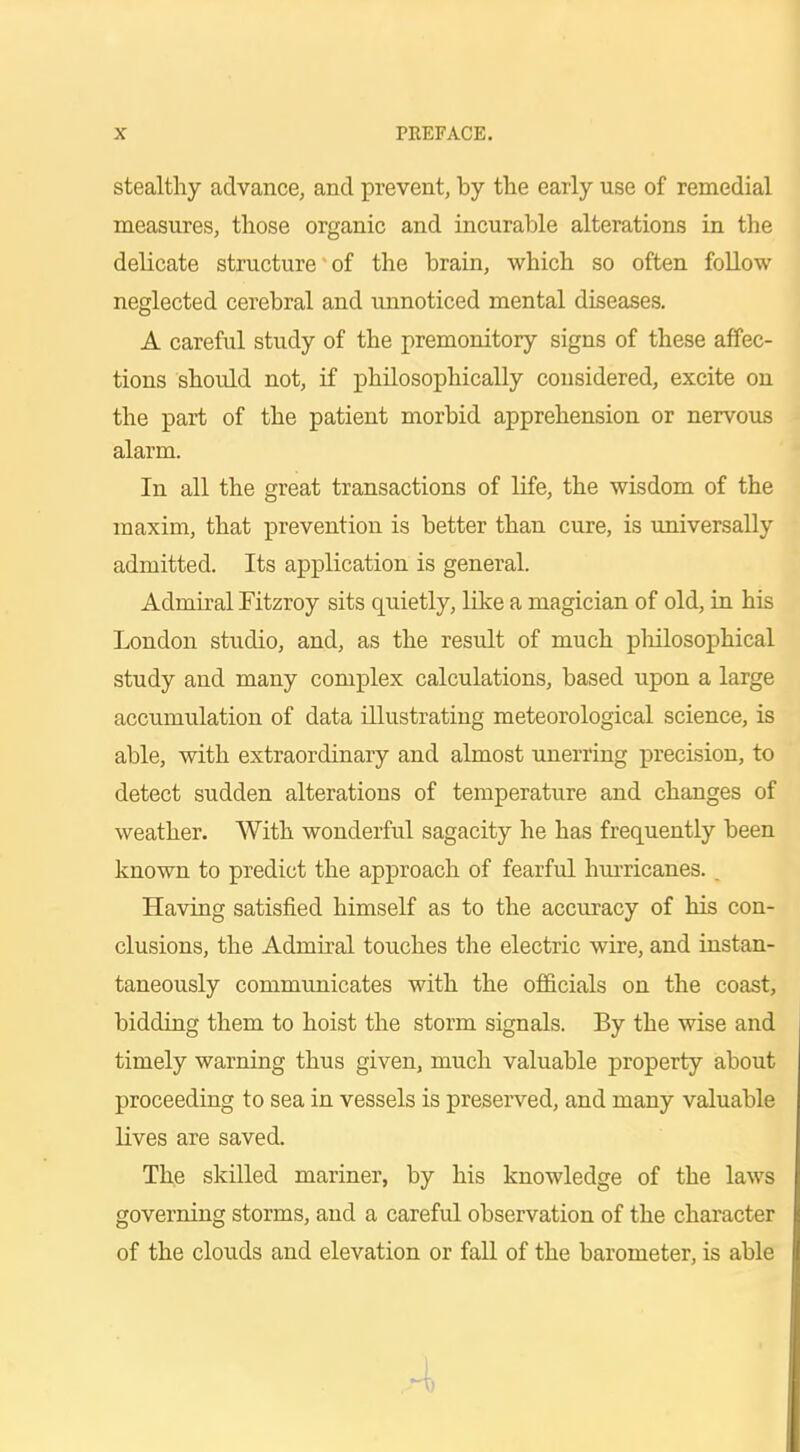 stealthy advance, and prevent, by the early use of remedial measures, those organic and incurable alterations in the delicate structure of the brain, which so often follow neglected cerebral and unnoticed mental diseases. A careful study of the premonitory signs of these affec- tions should not, if philosophically considered, excite on the part of the patient morbid apprehension or nervous alarm. In all the great transactions of life, the wisdom of the maxim, that prevention is better than cure, is universally admitted. Its application is general. Admiral Fitzroy sits quietly, like a magician of old, in his London studio, and, as the result of much philosophical study and many complex calculations, based upon a large accumulation of data illustrating meteorological science, is able, with extraordinary and almost unerring precision, to detect sudden alterations of temperature and changes of weather. With wonderful sagacity he has frequently been known to predict the approach of fearful hurricanes. _ Having satisfied himself as to the accuracy of his con- clusions, the Admiral touches the electric wire, and instan- taneously communicates with the officials on the coast, bidding them to hoist the storm signals. By the wise and timely warning thus given, much valuable property about proceeding to sea in vessels is preserved, and many valuable lives are saved. The skilled mariner, by his knowledge of the laws governing storms, and a careful observation of the character of the clouds and elevation or fall of the barometer, is able