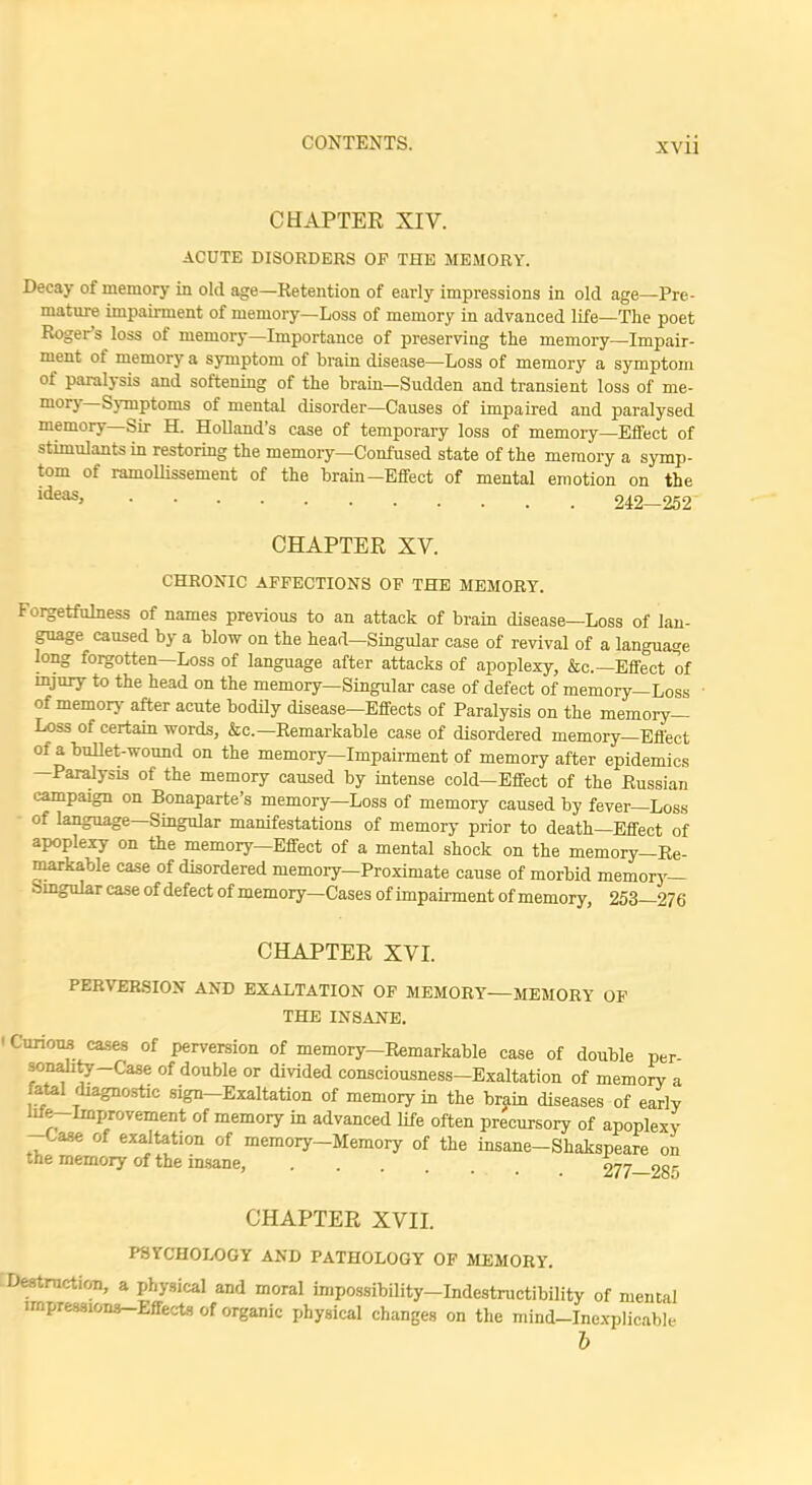 CHAPTER XIV. ACUTE DISORDERS OF THE MEMORY. Decay of memory in old age—Retention of early impressions in old age—Pre- mature impairment of memory—Loss of memory in advanced life—The poet Roger's loss of memory—Importance of preserving the memory—Impair- ment of memory a symptom of brain disease—Loss of memory a symptom of paralysis and softening of the brain—Sudden and transient loss of me- mory—Symptoms of mental disorder—Causes of impaired and paralysed memory—Sir H. Holland's case of temporary loss of memory—Effect of stimulants in restoring the memory—Confused state of the memory a symp- tom of ramoUissement of the brain—Effect of mental emotion on the ldeas> 242—252 CHAPTER XV. CHRONIC AFFECTIONS OF THE MEMORY. Forgetfulness of names previous to an attack of brain disease—Loss of lan- guage caused by a blow on the head-Singular case of revival of a language long forgotten—Loss of language after attacks of apoplexy, &c—Effect of injury to the head on the memory—Singular case of defect of memory—Loss of memory after acute bodily disease—Effects of Paralysis on the memory- Loss of certain words, &c— Remarkable case of disordered memory—Effect of a bullet-wound on the memory—Impairment of memory after epidemics —Paralysis of the memory caused by intense cold—Effect of the Russian campaign on Bonaparte's memory—Loss of memory caused by fever—Loss of language—Singular manifestations of memory prior to death—Effect of apoplexy on the memory—Effect of a mental shock on the memory-Re- markable case of disordered niemory-Proximate cause of morbid memory- Singular case of defect of memory—Cases of impairment of memory, 253—276 CHAPTER XVI. PERVERSION AND EXALTATION OF MEMORY—MEMORY OF THE INSANE. ' Curious cases of perversion of memory-Remarkable case of double per sonality-Case of double or divided consciousness-Exaltation of memory a fatal diagnostic sign-Exaltation of memory in the brain diseases of early lile-lmprovement of memory in advanced life often precursory of apoplexy -Case of exaltation of memory-Memory of the insane- Shakspeare on the memory of the insane, 277—285 CHAPTER XVII. PSYCHOLOGY AND PATHOLOGY OF MEMORY. Destruction, a physical and moral impossibility-Indestructibility of mental impressions-Effects of organic physical changes on the mind-Inexplicable b