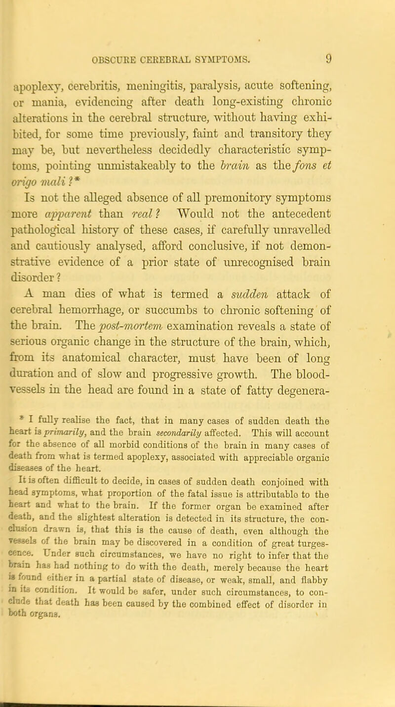 apoplexy, cerebritis, meningitis, paralysis, acute softening, or mania, evidencing after death long-existing chronic alterations in the cerebral structure, without haviug exhi- bited, for some time previously, faint and transitory they may be, but nevertheless decidedly characteristic symp- toms, pointing unmistakeably to the brain as the fons et origo viali ?* Is not the alleged absence of all premonitory symptoms more apparent than real? Would not the antecedent pathological history of these cases, if carefully unravelled and cautiously analysed, afford conclusive, if not demon- strative evidence of a prior state of unrecognised brain disorder ? A man dies of what is termed a sudden attack of cerebral hemorrhage, or succumbs to chronic softening of the brain. The post-mortem examination reveals a state of serious organic change in the structure of the brain, which, from its anatomical character, must have been of long duration and of slow and progressive growth. The blood- vessels in the head are found in a state of fatty degenera- * I fully realise the fact, that in many cases of sudden death the heart is primarily, and the brain secondarily affected. This will account for the absence of all morbid conditions of the brain in many cases of death from what is termed apoplexy, associated with appreciable organic diseases of the heart. It i3 often difficult to decide, in cases of sudden death conjoined with head symptoms, what proportion of the fatal issue is attributable to the heart and what to the brain. If the former organ be examined after death, and the slightest alteration is detected in its structure, the con- clusion drawn is, that this is the cause of death, even although the Teasels of the brain may be discovered in a condition of great tumes- cence. Under such circumstances, we have no right to infer that the brain has had nothing to do with the death, merely because the heart is found either in a partial state of disease, or weak, small, and flabby m its condition. It would be safer, under such circumstances, to con- clude that death has been caused by the combined effect of disorder in both organs.