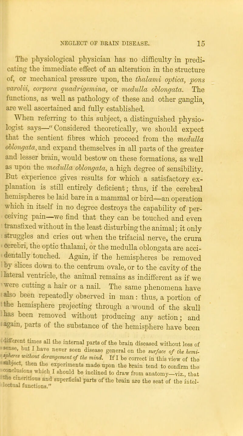 The physiological physician has no difficulty in predi- cating the immediate effect of an alteration in the structure of, or mechanical pressure upon, the thalami optica, pons varolii, coipora quadrigemina, or medulla oblongata. The functions, as well as pathology of these and other ganglia, are well ascertained and fully established. When referring to this subject, a distinguished physio- logist says—Considered theoretically,.we should expect that the sentient fibres which proceed from the medulla oblongata, and expand themselves in all parts of the greater and lesser brain, would bestow on these formations, as well as upon the medulla oblongata, a high degree of sensibility. But experience gives results for which a satisfactory ex- planation is still entirely deficient; thus, if the cerebral hemispheres be laid bare in a mammal or bird—an operation which in itself in no degree destroys the capability of per- ceiving pain—we find that they can be touched and even transfixed without in the least disturbing the animal; it only straggles and cries out when the trifacial nerve, the crura cerebri, the optic thalami, or the medulla oblongata are acci- dentally touched. Again, if the hemispheres be removed by slices down to the centrum ovale, or to the cavity of the lateral ventricle, the animal remains as indifferent as if we were cutting a hair or a nail. The same phenomena have also been repeatedly observed in man: thus, a portion of the hemisphere projecting through a wound of the skull has been removed without producing any action; and again, parts of the substance of the hemisphere have been .different times all the internal parts of the brain diseased without loss of sense, but I have never seen disease general on the surface of the hemi- yhere* vuhma derangement of the mind. If I be correct in this view of the subject, then the experiments made upon the brain tend to confirm the conclusions which I should be inclined to draw from anatomy—viz. that the cinenhons and superficial parts of the brain are the seat of the intel- lectual functions.