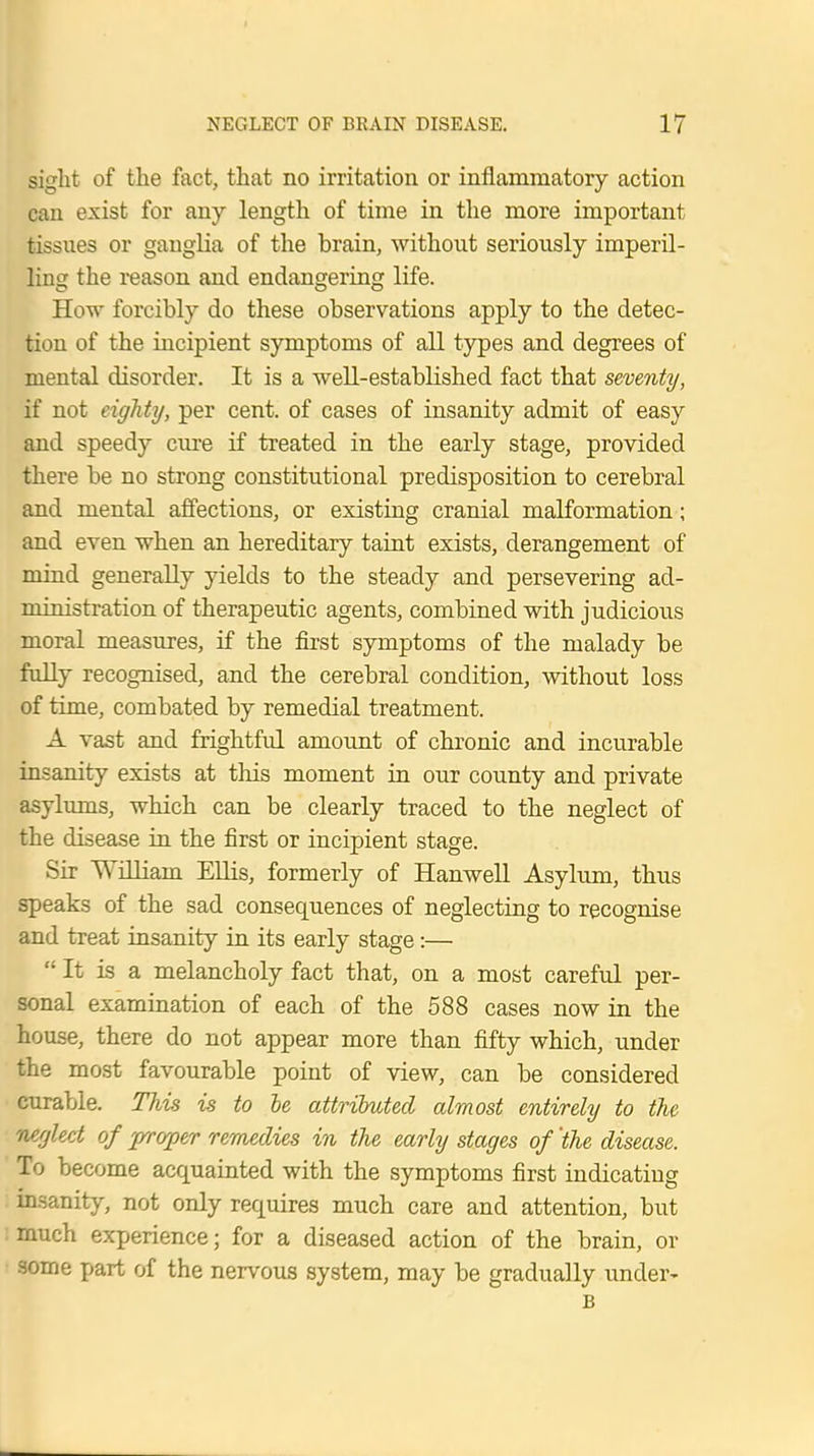 sight of the fact, that no irritation or inflammatory action can exist for any length of time in the more important tissues or ganglia of the brain, without seriously imperil- ling the reason and endangering life. How forcibly do these observations apply to the detec- tion of the incipient symptoms of all types and degrees of mental disorder. It is a well-established fact that seventy, if not eighty, per cent, of cases of insanity admit of easy and speedy cure if treated in the early stage, provided there be no strong constitutional predisposition to cerebral and mental affections, or existing cranial malformation; and even when an hereditary taint exists, derangement of mind generally yields to the steady and persevering ad- ministration of therapeutic agents, combined with judicious moral measures, if the first symptoms of the malady be fully recognised, and the cerebral condition, without loss of time, combated by remedial treatment. A vast and frightful amount of chronic and incurable insanity exists at this moment in our county and private asylums, which can be clearly traced to the neglect of the disease in the first or incipient stage. Sir William Ellis, formerly of Hanwell Asylum, thus speaks of the sad consequences of neglecting to recognise and treat insanity in its early stage:—  It is a melancholy fact that, on a most careful per- sonal examination of each of the 588 cases now in the house, there do not appear more than fifty which, under the most favourable point of view, can be considered curable. This is to be attributed almost entirely to the neglect of proper remedies in the early stages of 'the disease. To become acquainted with the symptoms first indicating insanity, not only requires much care and attention, but much experience; for a diseased action of the brain, or some part of the nervous system, may be gradually under- B