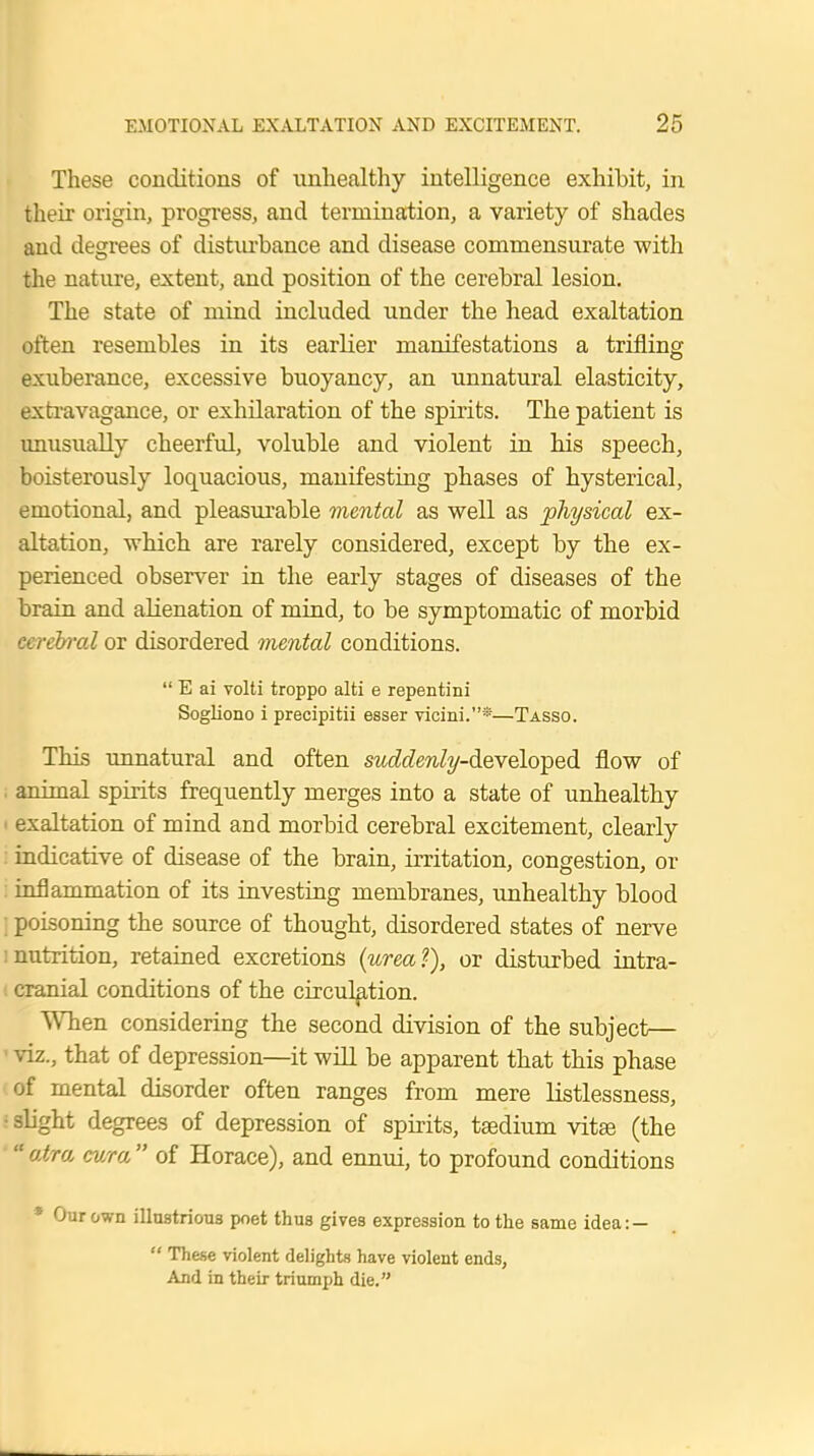 These conditions of unhealthy intelligence exhibit, in their origin, progress, and termination, a variety of shades and degrees of disturbance and disease commensurate with the nature, extent, and position of the cerebral lesion. The state of mind included under the head exaltation often resembles in its earlier manifestations a trifling- exuberance, excessive buoyancy, an unnatural elasticity, extravagance, or exhilaration of the spirits. The patient is unusually cheerful, voluble and violent in his speech, boisterously loquacious, manifesting phases of hysterical, emotional, and pleasurable mental as well as physical ex- altation, which are rarely considered, except by the ex- perienced observer in the early stages of diseases of the brain and alienation of mind, to be symptomatic of morbid cerebral or disordered mental conditions.  E ai volti troppo alti e repentini Sogliono i precipitii esser vicini.*—Tasso. This unnatural and often suddenly-derelo-ped flow of . animal spirits frequently merges into a state of unhealthy i exaltation of mind and morbid cerebral excitement, clearly indicative of disease of the brain, irritation, congestion, or inflammation of its investing membranes, unhealthy blood ; poisoning the source of thought, disordered states of nerve nutrition, retained excretions (urea?), or disturbed intra- cranial conditions of the circulation. When considering the second division of the subject— viz., that of depression—it will be apparent that this phase of mental disorder often ranges from mere listlessness, • slight degrees of depression of spirits, taedium vita? (the  atra cwra  of Horace), and ennui, to profound conditions * Our own illustrious poet thus gives expression to the same idea: —  These violent delights have violent ends, And in their triumph die.