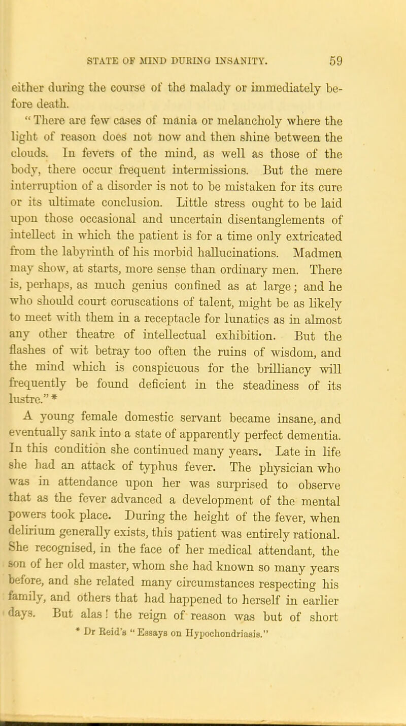 either during the course of the malady or immediately be- fore death.  There are few cases of mania or melancholy where the light of reason does not now and then shine between the clouds. In fevers of the mind, as well as those of the body, there occur frequent intermissions. But the mere interruption of a disorder is not to be mistaken for its cure or its ultimate conclusion. Little stress ought to be laid upon those occasional and uncertain disentanglements of intellect in which the patient is for a time only extricated from the labyrinth of his morbid hallucinations. Madmen may show, at starts, more sense than ordinary men. There is, perhaps, as much genius confined as at large; and he who shoidd court coruscations of talent, might be as likely to meet with them in a receptacle for lunatics as in almost any other theatre of intellectual exhibition. But the flashes of wit betray too often the ruins of wisdom, and the mind which is conspicuous for the brilliancy will frequently be found deficient in the steadiness of its lustre.* A young female domestic servant became insane, and eventually sank into a state of apparently perfect dementia. In this condition she continued many years. Late in life she had an attack of typhus fever. The physician who was in attendance upon her was surprised to observe that as the fever advanced a development of the mental powers took place. During the height of the fever, when delirium generally exists, this patient was entirely rational. She recognised, in the face of her medical attendant, the son of her old master, whom she had known so many years before, and she related many circumstances respecting his family, and others that had happened to herself in earlier days. But alas! the reign of reason was but of short * Dr Reid'a  Essays on Hypochondriasis.