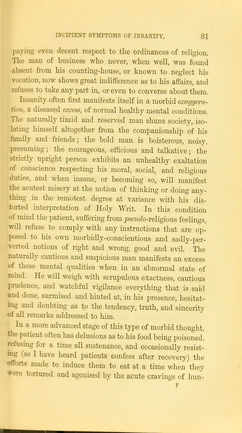 paying even decent respect to the ordinances of religion. The man of business who never, when well, was found ■absent from his counting-house, or known to neglect his vocation, now shows great indifference as to his affairs, and refuses to take any part in, or even to converse about them. Insanity often first manifests itself in a morbid exaggera- tion, a diseased excess, of normal healthy mental conditions. The naturally timid and reserved man shuns society, iso- lating himself altogether from the companionship of his family and friends; the bold man is boisterous, noisy, presuming; the courageous, officious and talkative; the strictly upright person exhibits an unhealthy exaltation of conscience respecting his moral, social, and religious duties, and when insane, or becoming so, will manifest the acutest misery at the notion of thinking or doing any- thing in the remotest degree at variance with his dis- torted interpretation of Holy Writ. In this condition of mind the patient, suffering from ^sewefo-religious feelings, will refuse to comply with any instructions that are op- posed to his own morbidly-conscientious and sadly-per- verted notions of right and wrong, good and evil. The naturally cautious and suspicious man manifests an excess of these mental qualities when in an abnormal state of mind. He will weigh with scrupulous exactness, cautious prudence, and watchful vigilance everything that is said and done, surmised and hinted at, in his presence, hesitat- ing and doubting as to the tendency, truth, and sincerity of all remarks addressed to him. In a more advanced stage of this type of morbid thought, the patient often has delusions as to his food being poisoned' refusing for a time all sustenance, and occasionally resist- ing (as I have heard patients confess after recovery) the efforts made to induce them to eat at a time when they frere tortured and agonised by the .acute cravings of hun-