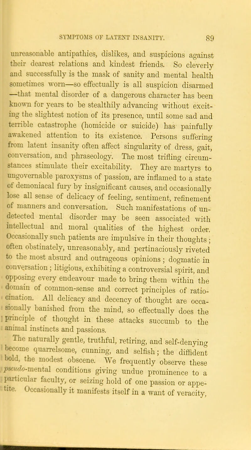unreasonable antipathies, dislikes, and suspicions against their dearest relations and kindest friends. So cleverly and successfully is the mask of sanity and mental health sometimes worn—so effectually is all suspicion disarmed —that mental disorder of a dangerous character has been known for years to be stealthily advancing without excit- ing the slightest notion of its presence, until some sad and terrible catastrophe (homicide or suicide) has painfully awakened attention to its existence. Persons suffering from latent insanity often affect singularity of dress, gait, conversation, and phraseology. The most trifling circum- stances stimulate their excitability. They are martyrs to ungovernable paroxysms of passion, are inflamed to a state of demoniacal fuiy by insignificant causes, and occasionally lose all sense of delicacy of feeling, sentiment, refinement of manners and conversation. Such manifestations of un- detected mental disorder may be seen associated with intellectual and moral qualities of the highest order. Occasionally such patients are impulsive in their thoughts; often obstinately, unreasonably, and pertinaciously riveted to the most absurd and outrageous opinions ; dogmatic in conversation; litigious, exhibiting a controversial spirit, and opposing every endeavour made to bring them within the domain of common-sense and correct principles of ratio- cination. All delicacy and decency of thought are occa- sionally banished from the mind, so effectually does the principle of thought in these attacks succumb to the animal instincts and passions. The naturally gentle, truthful, retiring, and self-denying become quarrelsome, cunning, and selfish; the diffident bold, the modest obscene. We frequently observe these pseudo-mental conditions giving undue prominence to a particular faculty, or seizing hold of one passion or appe- tite. Occasionally it manifests itself in a want of veracity,