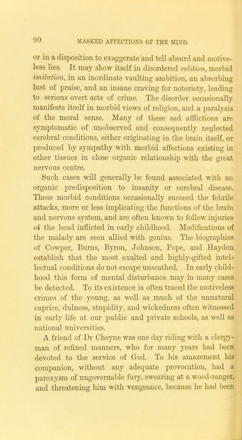 or in a disposition to exaggerate and tell absurd and motive- less lies. It may show itself in disordered volition, morbid imitation, in an inordinate vaulting ambition, an absorbing lust of praise, and an insane craving for notoriety, leading to serious overt acts of crime. The disorder occasionally manifests itself in morbid views of religion, and a paralysis of the moral sense. Many of these sad afflictions are symptomatic of unobserved and consequently neglected cerebral conditions, either originating in the brain itself, or produced by sympathy with morbid affections existing in other tissues in close organic relationship with the great nervous centre. Such cases will generally be found associated with an organic predisposition to insanity or cerebral disease. These morbid conditions occasionally succeed the febrile attacks, more or less implicating the functions of the brain and nervous system, and are often known to follow injuries of the head inflicted in early childhood. Modifications of the malady are seen allied with genius. The biographies of Cowper, Burns, Byron, Johnson, Pope, and Haydon establish that the most exalted and highly-gifted intel- lectual conditions do not escape unscathed. In early child- hood this form of mental disturbance may in many cases be detected. To its existence is often traced the motiveless crimes of the young, as well as much of the unnatural caprice, dulness, stupidity, and wickedness often witnessed in early life at our public and private schools, as well as national universities. A friend of Dr Cheyne was one day riding with a clergy- man of refined manners, who for many years had been devoted to the service of God. To his amazement his companion, without any adequate provocation, had a paroxysm of ungovernable fury, swearing at a wood-ranger, and threatening him with vengeance, because he had been