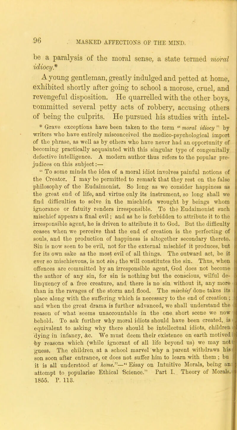 be a paralysis of the moral sense, a state termed moral idiocy* A young gentleman, greatly indulged and petted at home, exhibited shortly after going to school a morose, cruel, and revengeful disposition. He quarrelled with the other boys, committed several petty acts of robbery, accusing others of being the culprits. He pursued his studies with intel- * Grave exceptions have been taken to the term  moral idiocy  by writers who have entirely misconceived the medico-psychological import of the phrase, as well as by others who have never had an opportunity of becoming practically acquainted with this singular type of congenitally defective intelligence. A modern author thus refers to the popular pre- judices on this subject:—  To some minds the idea of a moral idiot involves painful notions of the Creator. I may be permitted to remark that they rest on the false philosophy of the Eudaimonist. So long as we consider happiness as the great end of life, and virtue only its instrument, so long shall we find difficulties to solve in the mischiefs wrought by beings whom ignorance or fatuity renders irresponsible. To the Eudaimonist such mischief appears a final evil; and as he is forbidden to attribute it to the irresponsible agent, he is driven to attribute it to God. But the difficulty ceases when we perceive that the end of creation is the perfecting of souls, and the production of happiness is altogether secondary thereto. Sin is now seen to be evil, not for the external mischief it produces, but for its own sake as the most evil of all things. The outward act, be it ever so mischievous, is not sin; the will constitutes the sin. Thus, when offences are committed by an irresponsible agent, God does not become the author of any sin, for sin is nothing but the conscious, wilful de- linquency of a free creature, and there is no sin without it, any more than in the ravages of the storm and flood. The mischief done takes its place along with the suffering which is necessary to the end of creation; and when the great drama is further advanced, we shall understand the reason of what seems unaccountable in the one short scene we now behold. To ask further why moral idiots should have been created, is equivalent to asking why there should be intellectual idiots, children dying in infancy, &c. We must deem their existence on earth motived by reasons which (while ignorant of all life beyond us) we may not guess. The children at a school marvel why a parent withdraws his son soon after entrance, or does not suffer him to learn with them ; bu it is all underst6od at home.— Essay on Intuitive Morals, being an attempt to popularise Ethical Science. Part I. Theory of Morals. 1855. P. 113.