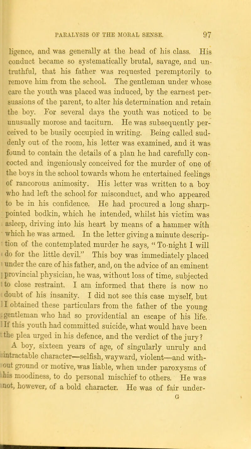 ligence, and was generally at the head of his class. His conduct became so systematically brutal, savage, and un- truthful, that his father was requested peremptorily to remove him from the school. The gentleman under whose care the youth was placed was induced, by the earnest per- suasions of the parent, to alter his determination and retain the boy. For several days the youth was noticed to be unusually morose and taciturn. He was subsequently per- ceived to be busily occupied in writing. Being called sud- denly out of the room, his letter was examined, and it was found to contain the details of a plan he had carefully con- cocted and ingeniously conceived for the murder of one of the boys in the school towards whom he entertained feelings of rancorous animosity. His letter was written to a boy who had left the school for misconduct, and who appeared to be in his confidence. He had procured a long sharp- pointed bodkin, which he intended, whilst his victim was asleep, driving into his heart by means of a hammer with which he was armed. In the letter giving a minute descrip- tion of the contemplated murder he says,  To-night I will < do for the little devil. This boy was immediately placed i under the care of his father, and, on the advice of an eminent ] provincial physician, he was, without loss of time, subjected tto close restraint. I am informed that there is now no doubt of his insanity. I did not see this case myself, but ! I obtained these particulars from the father of the young .gentleman who had so providential an escape of his life. I If this youth had committed suicide, what would have been the plea urged in his defence, and the verdict of the jury? A boy, sixteen years of age, of singularly unruly and : intractable character—selfish, wayward, violent—and with- out ground or motive, was liable, when under paroxysms of his moodiness, to do personal mischief to others. He was not, however, of a bold character. He was of fair under- G