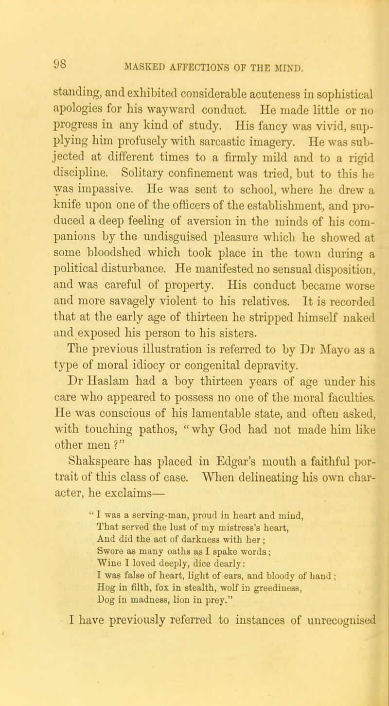 standing, and exhibited considerable acuteness in sophistical apologies for his wayward conduct. He made little or no progress in any kind of study. His fancy was vivid, sup- plying him profusely with sarcastic imagery. He was sub- jected at different times to a firmly mild and to a rigid discipline. Solitary confinement was tried, but to this he was impassive. He was sent to school, where he drew a knife upon one of the officers of the establishment, and pro- duced a deep feeling of aversion in the minds of his com- panions by the undisguised pleasure which he showed at some bloodshed which took place in the town during a political disturbance. He manifested no sensual disposition, and was careful of property. His conduct became worse and more savagely violent to his relatives. It is recorded that at the early age of thirteen he stripped himself naked and exposed his person to his sisters. The previous illustration is referred to by Dr Mayo as a type of moral idiocy or congenital depravity. Dr Haslam had a boy thirteen years of age under his care who appeared to possess no one of the moral faculties. He was conscious of his lamentable state, and often asked, with touching pathos,  why God had not made him like other men ? Shakspeare has placed in Edgar's mouth a faithful por- trait of this class of case. When delineating his own char- acter, he exclaims—  I was a serving-man, proud in heart and mind, That served the lust of my mistress's heart, And did the act of darkness with her; Swore as many oaths as I spake words; Wine I loved deeply, dice dearly : I was false of heart, light of ears, and bloody of hand; Hog in filth, fox in stealth, wolf in greediness, Dog in madness, lion in prey. I have previously referred to instances of unrecognised