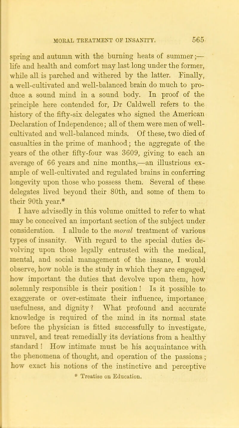 spring and autumn with the burning heats of summer;— life and health and comfort may last long under the former, while all is parched and withered by the latter. Finally, a well-cultivated and well-balanced brain do much to pro- duce a sound mind in a sound body. In proof of the principle here contended for, Dr Caldwell refers to the history of the fifty-six delegates who signed the American Declaration of Independence; all of them were men of well- cultivated and well-balanced minds. Of these, two died of casualties in the prime of manhood; the aggregate of the years of the other fifty-four was 3609, giving to each an average of 66 years and nine months,—an illustrious ex- ample of well-cultivated and regulated brains in conferring longevity upon those who possess them. Several of these delegates lived beyond their 80th, and some of them to their 90th year.* I have advisedly in this volume omitted to refer to what may be conceived an important section of the subject under consideration. I allude to the moral treatment of various types of insanity. With regard to the special duties de- volving upon those legally entrusted with the medical, mental, and social management of the insane, I would observe, how noble is the study in which they are engaged, how important the duties that devolve upon them, how solemnly responsible is their position! Is it possible to exaggerate or over-estimate their influence, importancej usefulness, and dignity? What profound and accurate knowledge is required of the mind in its normal state before the physician is fitted successfully to investigate, unravel, and treat remedially its deviations from a healthy standard ! How intimate must be his acquaintance with the phenomena of thought, and operation of the passions ; how exact his notions of the instinctive and perceptive * Treatise on Education.