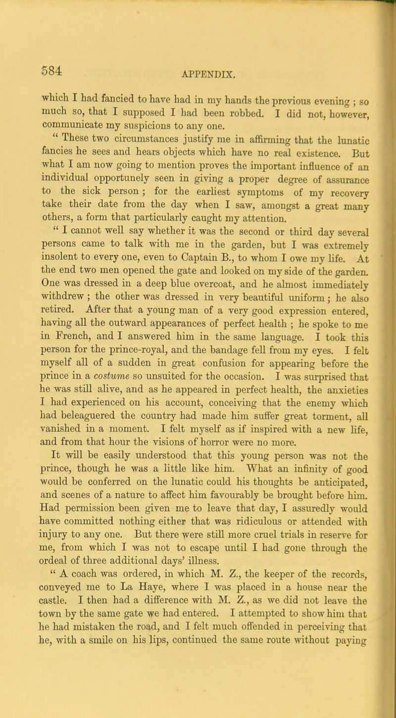 which I had fancied to have had in my hands the previous evening ; so much so, that I supposed I had been robbed. I did not, however, communicate my suspicions to any one.  These two circumstances justify me in affirming that the lunatic fancies he sees and hears objects which have no real existence. But what I am now going to mention proves the important influence of an individual opportunely seen in giving a proper degree of assurance to the sick person ; for the earliest symptoms of my recovery take their date from the day when I saw, amongst a great many others, a form that particularly caught my attention.  I cannot well say whether it was the second or third day several persons came to talk with me in the garden, but I was extremely insolent to every one, even to Captain B., to whom I owe my life. At the end two men opened the gate and looked on my side of the garden- One was dressed in a deep blue overcoat, and he almost immediately withdrew ; the other was dressed in very beautiful uniform; he also retired. After that a young man of a very good expression entered, having all the outward appearances of perfect health ; he spoke to me in French, and I answered him in the same language. I took this person for the prince-royal, and the bandage fell from my eyes. I felt myself all of a sudden in great confusion for appearing before the prince in a costume so unsuited for the occasion. I was surprised that he was still alive, and as he appeared in perfect health, the anxieties I had experienced on his account, conceiving that the enemy which had beleaguered the country had made him suffer great torment, all vanished in a moment. I felt myself as if inspired with a new life, and from that hour the visions of horror were no more. It will be easily understood that this young person was not the prince, though he was a little like him. What an infinity of good would be conferred on the lunatic could his thoughts be anticipated, and scenes of a nature to affect him favourably be brought before him. Had permission been given me to leave that day, I assuredly would have committed nothing either that was ridiculous or attended with injury to any one. But there were still more cruel trials in reserve for me, from which I was not to escape until I had gone through the ordeal of three additional days' illness.  A coach was ordered, in which M. Z., the keeper of the records, conveyed me to La Haye, where I was placed in a house near the castle. I then had a difference with M. Z., as we did not leave the town by the same gate we had entered. I attempted to show him that he had mistaken the road, and I felt much offended in perceiving that he, with a smile on his lips, continued the same route without paying