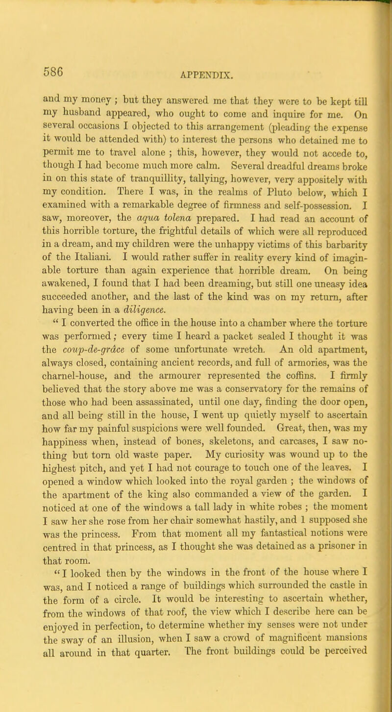 and my money ; but they answered me that they were to be kept till my husband appeared, who ought to come and inquire for me. On several occasions I objected to this arrangement (pleading the expense it would be attended with) to interest the persons who detained me to permit me to travel alone ; this, however, they would not accede to, though I had become much more calm. Several dreadful dreams broke in on this state of tranquillity, tallying, however, very appositely with my condition. There I was, in the realms of Pluto below, which I examined with a remarkable degree of firmness and self-possession. I saw, moreover, the aqua tolena prepared. I had read an account of this horrible torture, the frightful details of which were all reproduced in a dream, and my children were the unhappy victims of this barbarity of the Italiani. I would rather suffer in reality every kind of imagin- able torture than again experience that horrible dream. On being awakened, I found that I had been dreaming, but still one uneasy idea succeeded another, and the last of the kind was on my return, after having been in a diligence.  I converted the office in the house into a chamber where the torture was performed; every time I heard a packet sealed I thought it was the coup-de-grdce of some unfortunate wretch. An old apartment, always closed, containing ancient records, and full of armories, was the charnel-house, and the armourer represented the coffins. I firmly believed that the story above me was a conservatory for the remains of those who had been assassinated, until one day, finding the door open, and all being still in the house, I went up quietly myself to ascertain how far my painful suspicions were well founded. Great, then, was my happiness when, instead of bones, skeletons, and carcases, I saw no- thing but torn old waste paper. My curiosity was wound up to the highest pitch, and yet I had not courage to touch one of the leaves. I opened a window which looked into the royal garden ; the windows of the apartment of the king also commanded a view of the garden. I noticed at one of the windows a tall lady in white robes ; the moment I saw her she rose from her chair somewhat hastily, and 1 supposed she was the princess. From that moment all my fantastical notions were centred in that princess, as I thought she was detained as a prisoner in that room.  I looked then by the windows in the front of the house where I was, and I noticed a range of buildings which surrounded the castle in the form of a circle. It would be interesting to ascertain whether, from the windows of that roof, the view which I describe here can be enjoyed in perfection, to determine whether iny senses were not under the sway of an illusion, when I saw a crowd of magnificent mansions all around in that quarter. The front buildings could be perceived