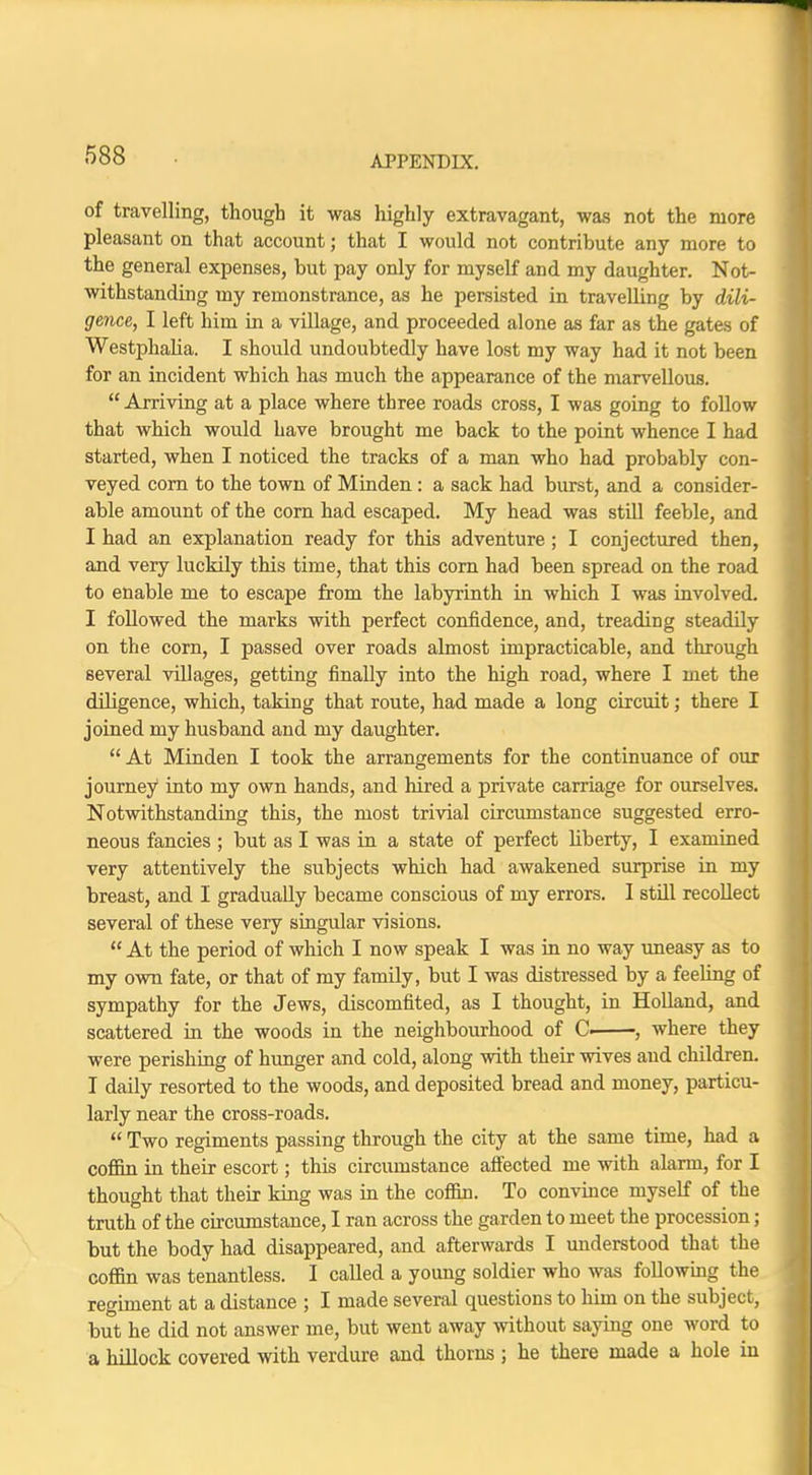 of travelling, though it was highly extravagant, was not the more pleasant on that account; that I would not contribute any more to the general expenses, but pay only for myself and my daughter. Not- withstanding my remonstrance, as he persisted in travelling by dili- gence, I left him in a village, and proceeded alone as far as the gates of Westphalia. I should undoubtedly have lost my way had it not been for an incident which has much the appearance of the marvellous.  Arriving at a place where three roads cross, I was going to follow that which would have brought me back to the point whence I had started, when I noticed the tracks of a man who had probably con- veyed corn to the town of Minden : a sack had burst, and a consider- able amount of the corn had escaped. My head was still feeble, and I had an explanation ready for this adventure ; I conjectured then, and very luckily this time, that this corn had been spread on the road to enable me to escape from the labyrinth in which I was involved. I followed the marks with perfect confidence, and, treading steadily on the corn, I passed over roads almost impracticable, and through several villages, getting finally into the high road, where I met the diligence, which, taking that route, had made a long circuit; there I joined my husband and my daughter.  At Minden I took the arrangements for the continuance of our journey into my own hands, and hired a private carriage for ourselves. Notwithstanding this, the most trivial circumstance suggested erro- neous fancies ; but as I was in a state of perfect liberty, I examined very attentively the subjects which had awakened surprise in my breast, and I gradually became conscious of my errors. I still recollect several of these very singular visions.  At the period of which I now speak I was in no way uneasy as to my own fate, or that of my family, but I was distressed by a feeling of sympathy for the Jews, discomfited, as I thought, in Holland, and scattered in the woods in the neighbourhood of C. , where they were perishing of hunger and cold, along with their wives and children. I daily resorted to the woods, and deposited bread and money, particu- larly near the cross-roads.  Two regiments passing through the city at the same time, had a coffin in their escort; this circumstance affected me with alarm, for I thought that their king was in the coffin. To convince myself of the truth of the circumstance, I ran across the garden to meet the procession; but the body had disappeared, and afterwards I understood that the coffin was tenantless. I called a young soldier who was following the regiment at a distance ; I made several questions to him on the subject, but he did not answer me, but went away without saying one word to a hillock covered with verdure and thorns ; he there made a hole in