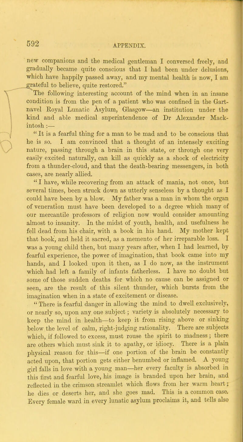 new companions and the medical gentleman I conversed freely, and gradually became quite conscious that I had been under delusions, which have happily passed away, and my mental health is now, I am rateful to believe, quite restored. The following interesting account of the mind when in an insane condition is from the pen of a patient who was confined in the Gart- navel Royal Lunatic Asylum, Glasgow—an institution under the kind and able medical superintendence of Dr Alexander Mack- intosh :—  It is a fearful thing for a man to be mad and to be conscious that he is so. I am convinced that a thought of an intensely exciting nature, passing through a brain in this state, or through one very easily excited naturally, can kill as quickly as a shock of electricity from a thunder-cloud, and that the death-bearing messengers, in both cases, are nearly allied.  I have, while recovering from an attack of mania, not once, but several times, been struck down as utterly senseless by a thought as I could have been by a blow. My father was a man in whom the organ of veneration must have been developed to a degree which many of our mercantile professors of religion now would consider amounting almost to insanity. In the midst of youth, health, and usefulness he fell dead from his chair, with a book in his hand. My mother kept that book, and held it sacred, as a memento of her irreparable loss. I was a young child then, but many years after, when I had learned, by fearful experience, the power of imagination, that book came into my hands, and I looked upon it then, as I do now, as the instrument which had left a family of infants fatherless. I have no doubt but some of those sudden deaths for which no cause can be assigned or seen, are the residt of this silent thunder, which bursts from the imagination when in a state of excitement or disease.  There is fearful danger in allowing the mind to dwell exclusively, or nearly so, upon any one subject; variety is absolutely necessary to keep the mind in health—to keep it from rising above or sinking below the level of calm, right-judging rationality. There are subjects which, if followed to excess, must rouse the spirit to madness ; there are others which must sink it to apathy, or idiocy. There is a plain physical reason for this—if one portion of the brain be constantly acted upon, that portion gets either benumbed or inflamed. A young girl falls in love with a young man—her every faculty is absorbed in this first and fearful love, his image is branded upon her brain, and reflected in the crimson streamlet which flows from her warm heart; he dies or deserts her, and she goes mad. This is a common case. Every female ward in every lunatic asylum proclaims it, and tells also