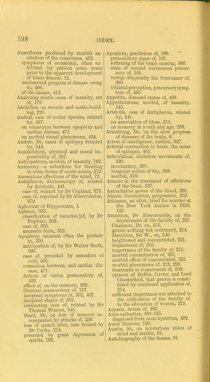 Anesthesia produced by morbid ex- altation of the conscience, 413. symptoms of occasional, often ex- hibited by patient some years prior to the apparent development of brain disease, 12. unobserved progress of disease owing to, 406. of the insane, 412. Analysing subtle cases of insanity, art of, 176. Anchillon on reverie and castle-build- ing, 220. Andral, case of ocular spectra, related by, 437. on connexion between apoplexy and cardiac disease, 471 on morbid visual phenomena, 424. Andree, Dr, cases of epilepsy detailed by, 344. Annihilation, physical and moral im- possibility of, 287. Anticipations, morbid, of insanity, 162. Antimony—a substitute for bleeding in some forms of acute mania, 512. Anomalous affections of the mind, 72. Antipheron, deuteroscopy of, related by Aristotle, 441. case of, related by Dr Copland, 378. case of, reported by Dr Abercrombie, 379. Aphorism of Hippocrates, 1. Aphasia, 355. classification of varieties [of, by Dr Popham, 356. < case of, 365. amnestic form, 355. Apoplexy, amnesia often the prelude to, 250. anticipation of, by Sir Walter Scott, 160. case of, preceded by sensation of cold, 405. connexion between, and cardiac dis- ease, 471. defects of vision premonitory of, 426. effect of, on the memory, 269. illusions premonitory of, 197. incipient symptoms of, 332, 437. incipient stages of, 532. interesting case of, related by Sir Thomas Watson, 345. Itard, Dr, on loss of memory ac- companied by attacks of, 239. loss of speech after, case related by Dr Cooke, 274. preceded by great depression of spirits, 192. Apoplexy, prediction of, 160. premonitory signs of, 161. softening of the brain causing, 480. state of mental excitement precur- sory of, 160. vertigo frequently the forerunner of, 380. vitiated perception, precursorysymp- tom of, 430. Appetite, diseased states of, 469. Apprehensions, morbid, of insanity, 145. Aristotle, case of Antipheron, related by, 441. on association of ideas, 311. on memory in youth and age, 286. Armstrong, Dr, on the slow progress of diseases of the brain, 6. Arrest of intelligence, sudden, 327. Arterial contraction in brain, the cause of epilepsy, 485. Articulation, imitative movements of, 390. involuntary, 391. irregular action of the, 368. morbid, 370. Arsenic in the treatment of affections of the brain, 537. Assimilative power of the blood, 296. Ataxie, locomotrice, progressive, 352. Atkinson, an idiot, tried for murder at the New York Assizes in 1858, 133. Attention, Dr Abercrombie, on the impairment of the faculty of, 227. Chalmers, Dr, on, 215. genius nothing but continued, 214. Hamilton, Sir W., on, 540. heightened and concentrated, 221. impairment of, 216. importance of the faculty of, 215. morbid concentration of, 221. morbid effect of concentrated, 221. morbid phenomena of, 213, 220. treatment in impairment of, 539. opinion of Button, Cuvier, and Lord Chesterfield, that genius is consti- tuted by continued application of, 214. sufficient importance not attached to the cultivation of the faculty of, in the education of women, 215. Aspasia, dream of, 462. Aura-epileptica, 340-345. diagnosed from aura-hysterica, 492. Aural illusions, 150. Austin, St, on mysterious union of mind and matter, 31. Autobiography of the insane, 61.