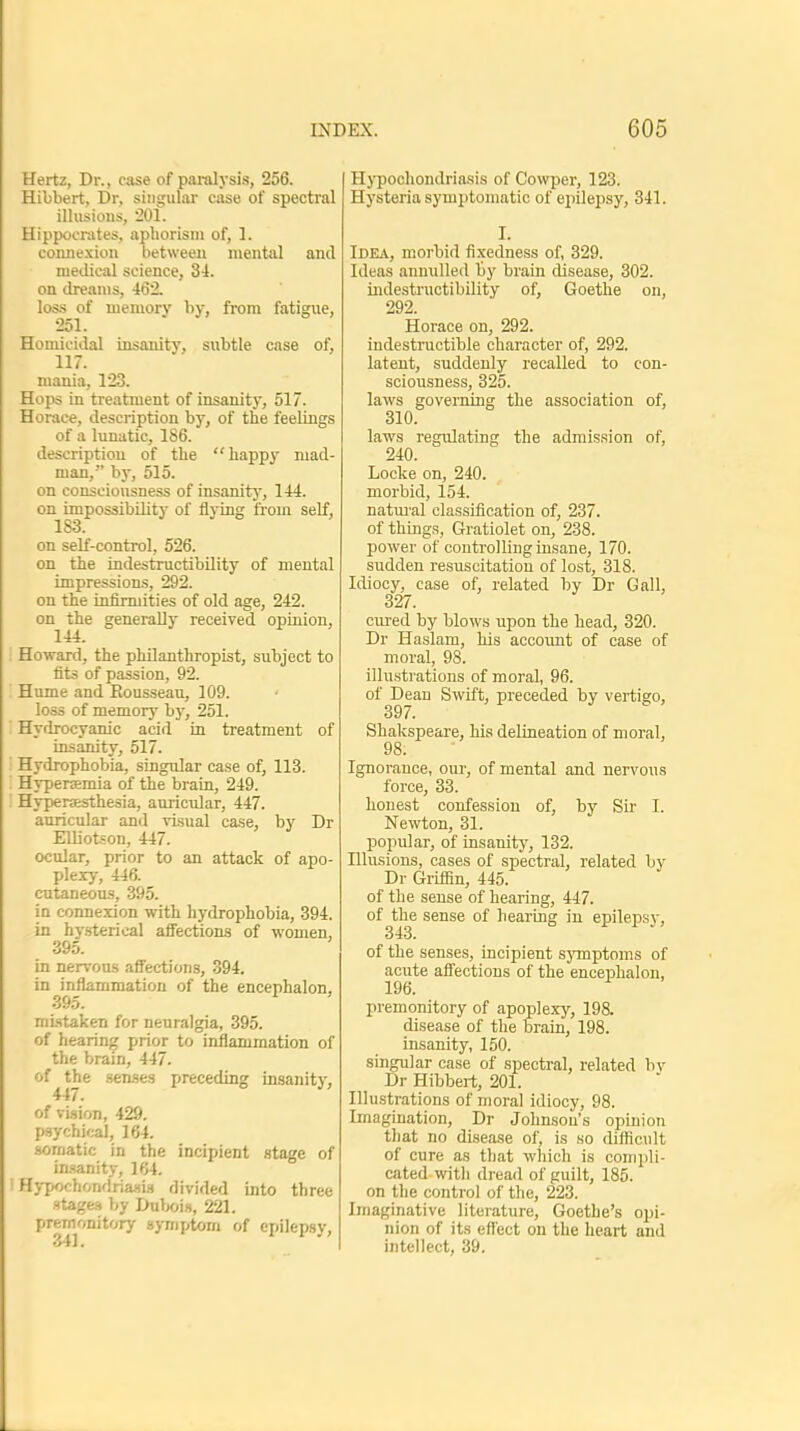 Hertz, Dr., case of paralysis, 256. Hibbert, Dr, singular case of spectral illusions, 201. Hippocrates, aphorism of, 1. connexion between mental and medical science, 34. on dreams, 462. loss of memory by, from fatigue, 251. Homicidal insanity, subtle case of, 117. mania, 123. Hops in treatment of insanity, 517. Horace, description by, of the feelings of a lunatic, 186. description of the happy mad- man, by, 515. on consciousness of insanity, 144. on impossibility of flying from self, 1S3. on self-control, 526. on the indestructibility of mental impressions, 292. on the infirmities of old age, 242. on the generally received opinion, 144. . Howard, the philanthropist, subject to fits of passion, 92. Hume and Rousseau, 109. loss of memory by, 251. I Hydrocyanic acid in treatment of insanity, 517. I Hydrophobia, singular case of, 113. Hyperemia of the brain, 249. I Hyperesthesia, auricular, 447. auricular and visual case, by Dr Elliotson, 447. ocular, prior to an attack of apo- plexy, 446. cutaneous, 395. in connexion with hydrophobia, 394. in hysterical affections of women, 395. in nervous affections, 394. in inflammation of the encephalon, »j9o. mistaken for neuralgia, 395. of hearing prior to inflammation of the brain, 447. of the senses preceding insanity, 447. of vision, 429. psychical, 164. somatic in the incipient stage of insanity, 164. I Hypochondriasis divided into three stages by Dubois, 221. premonitory symptom of epilepsy, Hypochondriasis of Cowper, 123. Hysteria symptomatic of epilepsy, 341. I. Idea, morbid fixedness of, 329. Ideas annulled by brain disease, 302. indestructibility of, Goethe on, 292. Horace on, 292. indestructible character of, 292. latent, suddenly recalled to con- sciousness, 325. laws governing the association of, 310. laws regulating the admission of, 240. Locke on, 240. morbid, 154. natural classification of, 237. of things, Gratiolet on, 238. power of controlling insane, 170. sudden resuscitation of lost, 318. Idiocy, case of, related by Dr Gall, 327. cured by blows upon the head, 320. Dr Haslam, his account of case of moral, 98. illustrations of moral, 96. of Dean Swift, preceded by vertigo, 39/. Shakspeare, his delineation of moral, 98. Ignorance, our, of mental and nervous force, 33. honest confession of, by Sir I. Newton, 31. popular, of insanity, 132. Illusions, cases of spectral, related by Dr Griffin, 445. of the sense of hearing, 447. of the sense of hearing in epilepsy, of the senses, incipient symptoms of acute affections of the encephalon, 196. premonitory of apoplexy, 198. disease of the brain, 198. insanity, 150. singular case of spectral, related by Dr Hibbert, 201. Illustrations of moral idiocy, 98. Imagination, Dr Johnson's opinion that no disease of, is so difficult of cure as that which is compli- cated with dread of guilt, 185. on the control of the, 223. Imaginative literature, Goethe's opi- nion of its effect on the heart and intellect, 39.