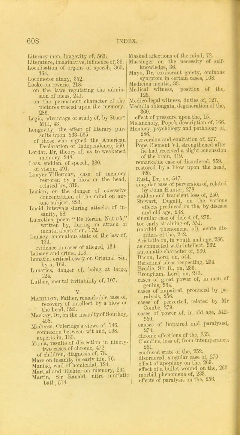 Literary men, longevity of, 563. Literature, imaginative, influence of, 39. Localisation of organs of speech, 363, 364. Locomotor ataxy, 352. Locke on reverie, 218. on the laws regulating the admis- sion of ideas, 241. on the permanent character of the pictures traced upon the memory, 286. Logic, advantage of study of, by Stuart Mill, 43. Longevity, the effect of literary pur- suits upon, 563-565. of those who signed the American Declaration of Independence, 560. Lordat, Dr, theory of, as to weakened memory, 248. Loss, sudden, of speech, 380. of vision, 491. Louyer-Villermay, case of memory restored by'a blow on the head, related by, 319. Lucian, ou the danger of excessive concentration of the mind on any one subject, 223. Lucid intervals during attacks of iu- sanity, 58. Lucretius, poem De Rerum Natura, written by, during an attack of mental aberration, 172. Lunacy, anomalous state of the law of, 139. evidence in cases of alleged, 134. Lunacy and crime, 118. Lunatic, critical essay on Original Sin, by a, 169. Lunatics, danger of, being at large, 124. Luther, mental irritability of, 107. M. Mabillon, Father, remarkable case of, recovery of intellect by a blow on the head, 320. Mackay, Dr, on the insanity of Southey, 458. Madness, Coleridge's views of, 146. connexion between wit and, 168. experts in, 130. Mania, results of dissection in ninety- two cases of chronic, 472. of children, diagnosis of, 78. ^ Marc on insanity in early life, 76. Maniac, wail of homicidal, 124. Martial and Richter ou memory, 244. Martin, Sir Ranald, nitro muriatic bath, 514. Masked affections of the mind, 72. Massinger on the necessity of self- knowledge, 36. Mayo, Dr, exuberant gaiety, ominous symptom in certain cases, 168. Medicina mentis, 33. Medical witness, position of the, 125. Medico-legal witness, duties of, 127. Medulla oblongata, degeneration of the, 360. effect of pressure upon the, 15. Melancholy, Pope's description of, 166. Memory, psychology and pathology of, 286. perversion and exaltation of, 277. Pope Clement VI. strengthened after he had received a slight concussion of the brain, 319. remarkable case of disordered, 259. restored by a blow upon the head, 320. Rush, Dr, on, 547. singular case of perversion of, related by John Hunter, 278. sudden and transient loss of, 250. Stewart, Dugald, on the various effects produced on the, by disease and old age, 238. singular case of defect of, 275. too early straining of, 551. (morbid phenomena of), acute dis- orders of the, 242. Aristotle on, in youth and age, 286. as connected with intellect, 562. automatic character of, 560. Bacon, Lord, on, 544. Berzelius' ideas respecting, 234. Brodie, Sir B., on, 236. Brougham, Lord, on, 243. cases of great power of, in men of genius, 564. cases of impaired, produced by pa- ralysis, 256. cases' of perverted, related by Mr Combe, 279. cases of power of, in old age, 542- 550. , , causes of impaired and paralysed, 273. chronic affections of the, 253. Claudius, loss of, from intemperance, 251. confused state of the, 252. disordered, singular case of, 270. effect of apoplexy on the, 269. effect of a bullet wound ou the, 260. morbid phenomena of, 233. effects of paralysis on the, 256.