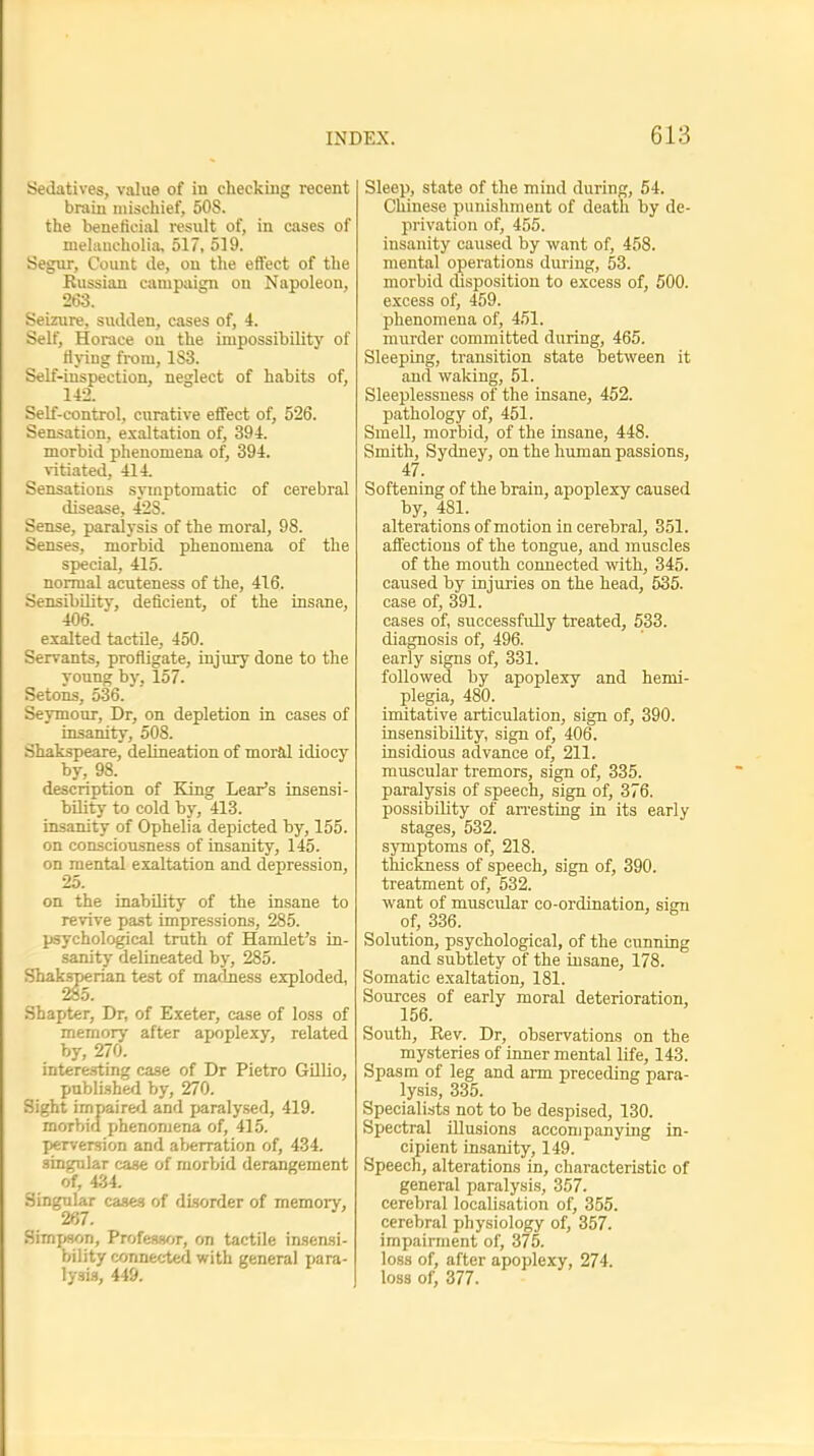 Sedatives, value of in checking recent brain mischief, 50S. the beneficial result of, in cases of melaucholia, 517, 519. Segur, Count de, on the effect of the Russian campaign on Napoleou, 263. Seizure, sudden, cases of, 4. Self, Horace on the impossibility of flying from, 1S3. Self-inspection, neglect of habits of, 142. Self-control, curative effect of, 526. Sensation, exaltation of, 394. morbid phenomena of, 394. vitiated, 414. Sensations symptomatic of cerebral disease, 42S. Sense, paralysis of the moral, 98. Senses, morbid phenomena of the special, 415. normal acuteness of the, 416. Sensibility, deficient, of the insane, 406. exalted tactile, 450. Servants, profligate, injury done to the voung by. 157. Setons, 536. Seymour, Dr, on depletion in cases of insanity, 508. Shakspeare, delineation of moral idiocy by, 98. description of King Lear's insensi- bility to cold by, 413. insanity of Ophelia depicted by, 155. on consciousness of insanity, 145. on mental exaltation and depression, 25. on the inability of the insane to revive past impressions, 285. psychological truth of Hamlet's in- sanity delineated by, 285. Sliaksperian test of madness exploded, Shapter, Dr, of Exeter, case of loss of memory after apoplexy, related by, 270. interesting case of Dr Pietro Gillio, published by, 270. Sight impaired and paralysed, 419. morbid phenomena of, 415. perversion and aberration of, 434. singular case of morbid derangement of, 434. Singular cases of disorder of memory, 267. Simpson, Professor, on tactile insensi- bility connected with general Tjara- lysis, 449. Sleep, state of the mind during, 54. Chinese punishment of death by de- privation of, 455. insanity caused by want of, 458. mental operations during, 53. morbid disposition to excess of, 500. excess of, 459. phenomena of, 451. murder committed during, 465. Sleeping, transition state between it and waking, 51. Sleeplessness of the insane, 452. pathology of, 451. Smell, morbid, of the insane, 448. Smith, Sydney, on the human passions, 47. Softening of the brain, apoplexy caused by, 481. alterations of motion in cerebral, 351. affections of the tongue, and muscles of the mouth connected with, 345. caused by injuries on the head, 535. case of, 391. cases of, successfully treated, 533. diagnosis of, 496. early signs of, 331. followed by apoplexy and hemi- plegia, 480. imitative articulation, sign of, 390. insensibility, sign of, 406. insidious advance of, 211. muscular tremors, sign of, 335. paralysis of speech, sign of, 376. possibility of arresting in its early stages, 532. symptoms of, 218. thickness of speech, sign of, 390. treatment of, 532. want of muscidar co-ordination, sign of, 336. Solution, psychological, of the cunning and subtlety of the insane, 178. Somatic exaltation, 181. Sources of early moral deterioration, 156. South, Rev. Dr, observations on the mysteries of inner mental life, 143. Spasm of leg and arm preceding para- lysis, 335. Specialists not to be despised, 130. Spectral illusions accompanying in- cipient insanity, 149. Speech, alterations in, characteristic of general paralysis, 357. cerebral localisation of, 355. cerebral physiology of, 357. impairment of, 375. loss of, after apoplexy, 274. loss of, 377.