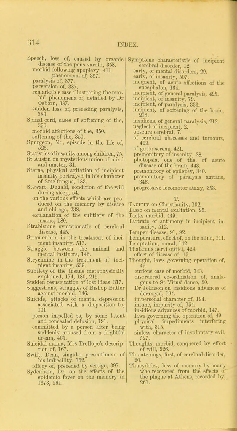 Speech, loss of, caused by organic disease of the pons varolii, 358. morbid following apoplexy, 411. phenomena of, 357. paralysis of, 377. perversion of, 387. remarkable case illustrating the mor- bid phenomena of, detailed by Dr Osborn, 387. sudden loss of, preceding paralysis, Spinal cord, cases of softening of the, 350. morbid affections of the, 350. softening of the, 350. Spurgeon, Mr, episode in the life of, 525. Statistics of insanity among children, 75. St Austin on mysterious union of nrind and matter, 31. Sterne, physical agitation of incipient insanity portrayed in his character of Smelfungus, 183. Stewart, Dugald, condition of the will during sleep, 54. on the various effects which are pro- duced on the memory by disease and old age, 238. explanation of the subtlety of the insane, 180. Strabismus symptomatic of cerebral disease, 445. Stramonium in the treatment of inci- pient insanity, 517. Struggle between the animal and mental instincts, 146. Strychnine in the treatment of inci- pient insanity, 539. Subtlety of the insane metaphysically explained, 174, 180, 215. Sudden resuscitation of lost ideas, 317. Suggestions, struggles of Bishop Butler against morbid, 146. Suicide, attacks of mental depression associated with a disposition to, 191. person impelled to, by some latent and concealed delusion, 191. committed by a person after being suddenly aroused from a frightful dream, 465. Suicidal mania, Mrs Trollope's descrip- tion of, 167. Swift, Dean, singular presentiment of his imbecility, 162. idiocy of, preceded by vertigo, 397. Sydenham, Dr, on the effects of the epidemic fever on the memory in 1673, 261. Symptoms characteristic of incipient cerebral disorder, 12. early, of mental disorders, 29. early, of insanity, 507. incipient, of acute affections of the encephalon, 164. incipient, of general paralysis, 495. incipient, of insanity, 79. incipient, of paralysis, 333. incipient, of softening of the brain, 218. insidious, of general paralysis, 212. neglect of incipient, 2. obscure cerebral, 7. of cerebral abscesses and tumours, 499. of gutta serena, 421. premonitory of insanity, 28. photopsia, one of the, of acute disease of the brain, 443. premonitory of epilepsy, 340. premonitory of paralysis agitans, 346. progressive locomotor ataxy, 353. T. Tacitus on Christianity, 102. Tasso on mental exaltation, 25. Taste, morbid, 449. Tartrate of antimony in incipient in- sanity, 512. Temper disease, 91, 92. Temperature, effect of, on the mind, 111. Temptation, moral, 142. Thalamus nervi optici, 424. effect of disease of, 15. Thought, laws governing operation of, 49. curious case of morbid, 143. disordered co-ordination of, anala- gous to St Vitus' dance, 50. Dr Johnson on insidious advances of deranged, 194. impersonal character of, 194. insane, impurity of, 154. insidious advances of morbid, 147. laws governing the operation of, 49. phvsical impediments interfering with, 315. sinless character of involuntary evil. 527. Thoughts, morbid, conquered by effort of will, 526. Threatenings, first, of cerebral disorder, 20. Thucydides, loss of memory by many who recovered from the effects of the plague at Athens, recorded by. 261.