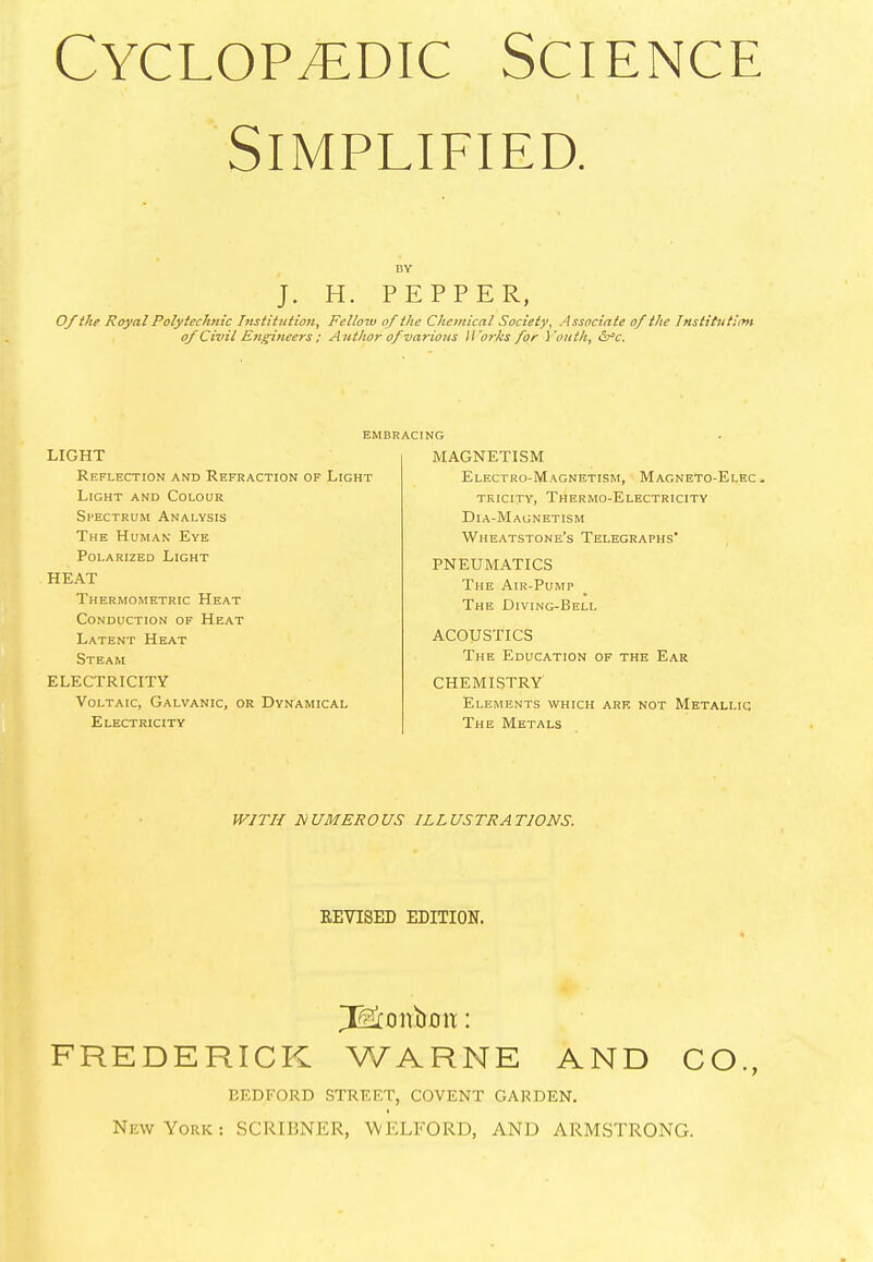 Simplified. DY J. H. PEPPER, Of the Royal Polytechnic Institution, Fellow of the Chemical Society, Associate of the Institution of Civil Engineers ; Author of various Works for Youth, &*c. EMBRACING LIGHT Reflection and Refraction of Light Light and Colour Spectrum Analysis The Human Eye Polarized Light HEAT Thermometric Heat Conduction of Heat Latent Heat Steam ELECTRICITY Voltaic, Galvanic, or Dynamical Electricity MAGNETISM Electro-Magnetism, Magneto-Elec - tricity, Thermo-Electricity Dia-Magnetism Wheatstone’s Telegraphs’ PNEUMATICS The Air-Pump The Diving-Bell ACOUSTICS The Education of the Ear CHEMISTRY Elements which are not Metallic The Metals WITH NUMEROUS ILLUSTRATIONS. REVISED EDITION. ^xonbmr: FREDERICK WARNE AND CO., BEDFORD STREET, COVENT GARDEN. New York: SCRIBNER, WKLEORD, AND ARMSTRONG.