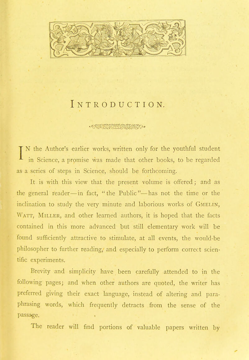 Introduction. T N the Author’s earlier works, written only for the youthful student in Science, a promise was made that other books, to be regarded as a series of steps in Science, should be forthcoming. It is with this view that the present volume is offered; and as the general reader—in fact, “the Public”—has not the time or the inclination to study the very minute and laborious works of Gmelin, Watt, Miller, and other learned authors, it is hoped that the facts contained in this more advanced but still elementary work will be found sufficiently attractive to stimulate, at all events, the would-be philosopher to further reading, and especially to perform correct scien- tific experiments. Brevity and simplicity have been carefully attended to in the following pages; and when other authors are quoted, the writer has preferred giving their exact language, instead of altering and para- phrasing words, which frequently detracts from the sense of the passage. The reader will find portions of valuable papers written by