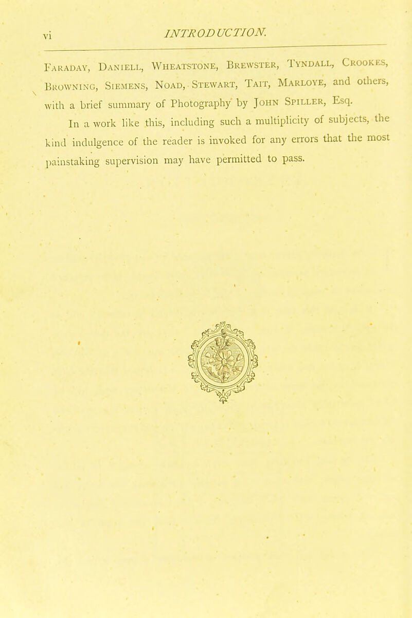 Faraday, Daniell, Wheatstone, Brewster, Tyndall, Crookes, Browning, Siemens, Noad, Stewart, Tait, Marloye, and others, with a brief summary of Photography by John Spiller, Esq. In a work like this, including such a multiplicity of subjects, the kind indulgence of the reader is invoked for any errors that the most painstaking supervision may have permitted to pass.