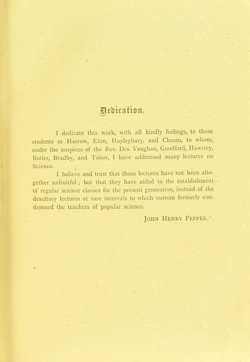 gUbkation. I dedicate this work, with all kindly feelings, to those students at Harrow, Eton, Hayleybury, and Cheam, to whom, under the auspices of the Rev. Drs. Vaughan, Goodford, Hawtrey, Butler, Bradby, and Tabor, I have addressed many lectures on Science. I believe and trust that those lectures have not been alto- gether unfruitful; but that they have aided in the establishment of regular science classes for the present generation, instead of the desultory lectures at rare intervals to which custom formerly con- demned the teachers of popular science. John Henry Pepper..'