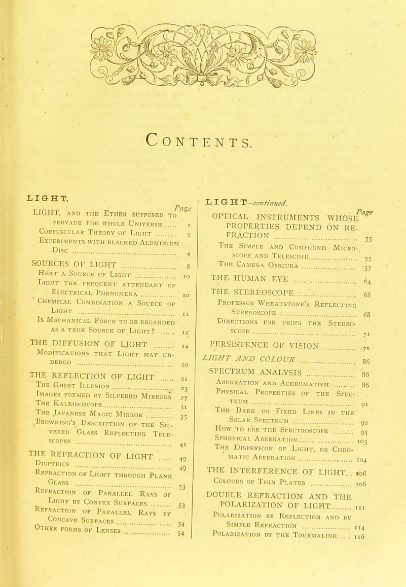 Contents. LIGHT. LIGHT, and the Ether Page SUPPOSED TO PERVADE THE WHOLE UNIVERSE Corpuscular Theory of Light Experiments With blacked Aluminium Disc SOURCES OF LIGHT Heat a Source of Light Light the frequent attendant of Electrical Phenomena Chemical Combination a Source of Light Is Mechanical Force to be regarded as a true Source of Light? 2 4 8 io 10 11 12 THE DIFFUSION OF LJGHT Modifications that Light may un- THE REFLECTION OF LIGHT The Ghost Illusion Images formed by Silvered Mirrors The Kaleidoscope The Japanese Magic Mirror Browning’s Description of the Sil- vered Glass Reflecting Tele- scopes THE REFRACTION OF LIGHT Dioptrics Refraction of Light through Plane Glass Refraction of Parallel Rays of Light by Convex Surfaces Refraction of Parallel Rays by Concave Surfaces Other forms of Lenses 21 23 27 35 4i 49 49 53 53 54 54 L I G H T—continued. OPTICAL INSTRUMENTS WHOSE^ PROPERTIES DEPEND ON RE- FRACTION ss The Simple and Compound Micro- scope and Telescope A ^ The Camera Obscura ,-7 THE HUMAN EYE THE STEREOSCOPE Professor Wheatstone’s Reflecting Stereoscope Directions for using the Stereo- scope PERSISTENCE OF VISION... LIGHT AND COLOUR SPECTRUM ANALYSIS Aberration and Achromatism Physical Properties of the Spec- trum The Dark or Fixed Lines in the Solar Spectrum How to use the Spectroscope Spherical Aberration The Dispersion of Light, or Chro- matic Aberration 86 86 86 91 92 95 103 104 THE INTERFERENCE OF LIGHT... *06 Colours of Thin Plates 106 DOUBLE REFRACTION AND THE POLARIZATION OF LIGHT Polar 12ation by Reflection and by Simple Refraction Polarization by the Tourmaline n6