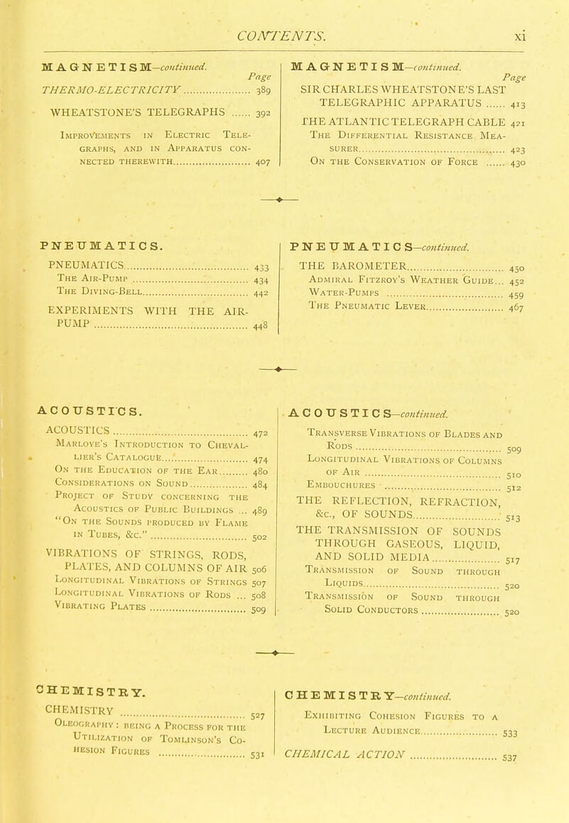 MAGNETIS SSL—continued. Page THERMO-ELECTRICITY 389 WHEATSTONE’S TELEGRAPHS 392 Improvements in Electric Tele- graphs, and in Apparatus con- nected THEREWITH 407 MAGNETIS M—continued. Page SIR CHARLES WHEATSTONE’S LAST TELEGRAPHIC APPARATUS 413 THE ATLANTIC TELEGRAPH CABLE 421 The Differential Resistance Mea- surer 423 On the Conservation of Force 430 PNEUMATICS. PNEUMATIC S -continued. PNEUMATICS The Air-Pump .... The Diving-Bell. 433 434 442 EXPERIMENTS WITH THE AIR- PUMP 44S THE BAROMETER 450 Admiral Fitzroy’s Weather Guide... 452 Water-Pumps 45g The Pneumatic Lever 467 ACOUSTICS. ACOUSTICS 472 Marloye’s Introduction to Cheval- lier’s Catalogue 474 On the Education of the Ear 48o Considerations on Sound 484 Project of Study concerning the Acoustics of Public Buildings ... 489 “On the Sounds produced by Flame in Tubes, &c.” 502 VIBRATIONS OF STRINGS, RODS, PLATES, AND COLUMNS OF AIR 506 Longitudinal Vibrations of Strings 507 Longitudinal Vibrations of Rods ... 508 Vibrating Plates c0Q ACOUSTIC S—continued. Transverse Vibrations of Blades and Rods Longitudinal Vibrations of Columns of Air Embouchures 509 510 512 THE REFLECTION, REFRACTION, Sac., OF SOUNDS THE TRANSMISSION OF SOUNDS THROUGH GASEOUS, LIQUID, AND SOLID MEDIA Transmission of Sound through Liquids Transmission of Sound through Solid Conductors chemistry. CHEMISTRY Oleography : being a Process for the Utilization of Tomlinson’s Co- hesion Figures CHEMISTR Y—continued. Exhibiting Cohesion Figures to a Lecture Audience CHEMICAL ACTION