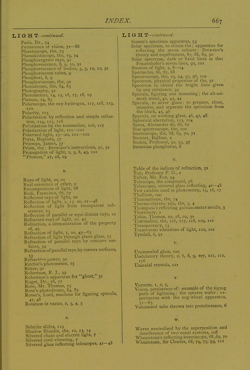 I, I Gr H T—continued. Paris, Dr., 74 Persistence ot vision, 71—86 Phantoscope, the, 23 Phenakistiscope, the, 73, 74 Phosphoregenic rays, 91 Phosphorescence, 8, 9, 10, 91 Phosphorescence of bodies, 5, 9, 10, 12, 91 Phosphorescent tubes, 9 Phosphori, 8, 9 Phosphoroscope, the, 91 Photodrome, the, 84, 85 Photography, 91 Photometers, 14, 15, 16, 17, 18, ig Plateau, 74, 85 Polariscope, the oxy-hydrogen, 117, 118, 119, 120 Polarity, 113 Polarization by reflection and simple refrac- tion, 114, 115, 116 Polarization by the tourmaline, 116, 117 Polarization of light, 111—122 Polarized light, 15—20, 111—122 Porta, Baptista, 57 Prinseps, James, 37 Prism, the; Brewster’s instructions, 51, 52 Propagation of light, 1, 5, 8, 49, 112 “Proteus, 27, 28, 29 LIGrH T—continued. Simms’s spectrum apparatus, 93 Solar spectrum, to obtain the; apparatus for reflecting the seven colours; Brewster’s theory and experiments, 87, 88, 89, 90 Solar spectrum, dark or fixed lines in the; Frauenhofer's seven lines, 92, 101 Sources of light, 5, 8—14 Spectacles, 66, 67, 68 Spectroscope, the, 23, 94, 95, 96, 102 Spectrum, physical properties of the, 91 Spectrum to obtain the bright lines given by any substance, 95 Specula, figuring and mounting; the alt-azi- muth stand, 42, 43, 44 Specula, to silver glass; to prepare, clean, immerse, and separate the speculum from the block, 45, 46 Specula, on working glass, 46, 47, 48 Spherical aberration, 103, 104 Spina, Alexander de, 66, 67 Star spectroscope, the, 102 Stereoscope, the, 68, 69, 70, 71 Stewart, Balfour, 2 Stokes, Professor, 92, 93, 97 Strontian phosphorus, 8 T. R. Rays of light, 20, 21 Real existence of ether, 2 Recomposition of light, 88 Redi, Francisco, 66, 67 Reflected rays of 'ight, 20 Reflection of light, 1, 13. zo, 21—48 Reflection of light from transparent sub- stances, 23 Reflection of parallel or equi-distant rays, 21 Refracted rays of light, 20. 49 Refraction, a demonstration of the property of, 49 Refraction of light, 1, 20, 49—63 Refraction of light through plane glass, 53 Refraction of parallel rays by concave sur- faces, 54 Refraction of parallel rays by convex surfaces. Refractive power, 50 Ritchie's photometer, 15 Ritter, 91 Robertson, E. J., 39 , .. , ., Robertson’s apparatus for ghost, 31 Roget, Dr., 76, 77 Rose, Mr. Thomas, 75 Rose’s photodrome, 84, 85 . Rosse’s, Lord, machine for figuring specula, 47.48 _ Rotation in vacuo, 2, 3, 4, 5 Table of the indices of refraction, 52 Tait, Professor P. G., 2 Talbot, Mr. Fox, 94 Telescope, the compound, 56 Telescopes, silvered glass reflecting, 4r—48 Test candles used in photometry, 15, 16, 17 Thallium, too Thaumatrope, the, 74 Thermo-electric pile, the, 3, 4 Thompson’s reflecting galvanometer needle, 3 Thornbury, 2 Tobin, Thomas, 27, 28, 29, 30 Tourmaline, the, 116, 117, 118, 119, 121 Transparency, 13 Transversal vibrations of light, 112, 122 Tyndall, 6, 91 Unannealed glass, 120 Undulatory theory, 2, 6, 8, 9, 107, ill, 112, 116 Uniaxial crystals, 121 v. Vacuum, 1, 2, 5, , . Vision, persistence of; example of the zigzag path of lightning; the spectre wafer; ex- periments with the cog-wheel apparatus, 71—85 . Vulcanized tube thrown into protuberance, 6 s. Selenite slides, 119 Shadow Blondin, the, 12, 13, t4 Silvered chain and electric light, 7 Silvered cord vibrating, 7 Silvered glass reflecting telescopes, 41 40 w. Waves neutralized by the superposition and interference of two equal systems, 108 Wheatstone’s reflecting stereoscope, 68,69, 70 Wheatstone, Sir Charles, 68, 74, 75, 93. 111