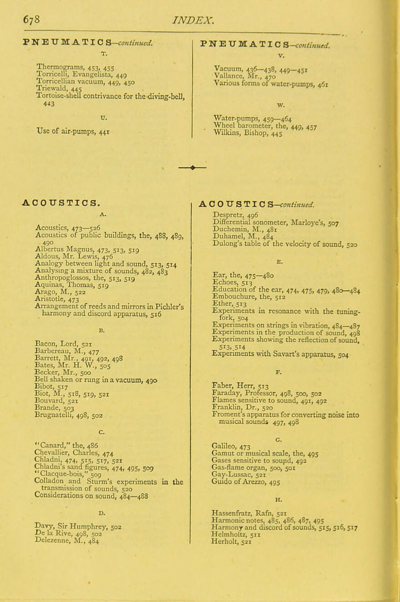 PNEUMATIC S—continued. T. Thermograms, 453, 455 Torricelli, Evangelista, 449 Torricellian vacuum, 449, 450 Triewald, 445 Tortoise-shell contrivance for the diving-bell, 443 Use of air-pumps, 441 PNEUMATIC S—continued. v. Vacuum, 436—438, 449~45i Val lance, Mr., 470 Various forms of water-pumps, 461 Water-pumps, 459—464 Wheel barometer, the, 449, 4^7 Wilkins, Bishop, 445 ACOUSTICS. A. Acoustics, 473—526 Acoustics of public buildings, the, 488, 489, 490 Albertus Magnus, 473, 513, 519 Aldous, Mr. Lewis, 476 Analogy between light and sound, 513, 514 Analysing a mixture of sounds, 482, 483 Anthropoglossos, the, 513, 519 Aquinas, Thomas, 519 Arago, M., 522 Aristotle, 473 Arrangement of reeds and mirrors in Pichler’s harmony and discord apparatus, 516 B. Bacon, Lord, 521 Barbereau, M., 477 Barrett, Mr., 491, 492, 498 Bates, Mr. H. W., 505 Becker, Mr., 500 Bell shaken or rung in a vacuum, 490 Bibot, 517 Biot, M., 518, 519, 521 Bouvard, 521 Brande, 503 Brugnatelli, 498, 502 c. '‘Canard,” the, 486 Chevallier, Charles, 474 Chladni, 474, 515, 517, 521 Chladm s sand figures, 474, 495, 509 Uacque-bois, 509 Colladon and Sturm’s experiments in the transmission of sounds, 520 Considerations on sound, 484—488 D. Davy, Sir Humphrey, 502 De la Rive, 408, 502 Delczennc, M., 484 ACOUSTIC S—continued. Despretz, 496 Differential sonometer, Marloye’s, 507 Duchemin, M., 481 Duhamel, M., 484 Dulong’s table of the velocity of sound, 520 E. Ear, the, 475—480 Echoes, 513 Education of the ear, 474, 475, 479, 480—484 Embouchure, the, 512 Ether, 513 Experiments in resonance with the tuning- fork, 504 Experiments on strings in vibration, 484—487 Experiments in the production of sound, 498 Experiments showing the reflection of sound, 5i3> .514 Experiments with Savart’s apparatus, 504 F. Faber, Herr, 513 Faraday, Professor, 498, 500, 302 Flames sensitive to sound, 401, 402 Franklin, Dr., 520 Froment’s apparatus for converting noise into musical sounds 497, 498 G. Galileo, 473 Gamut or musical scale, the, 495 Gases sensitive to soupd, 492 Gas-flame organ, 500/501 Gay-Lussac, 521 Guido of Arezzo, 495 H. Hassenfratz, Rafn, 521 Harmonic notes, 485, 486, 487, 495 Harmony and discord of sounds, 515, 516, 517 Helmholtz, 511 Herholt, 521